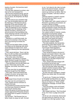 GENESES
beside a fountain. His branches reach
over the wall.
23He has been attacked by archers, who
shot at him and harassed him.
24But his bow remained strong, and his
arms were strengthened by the Mighty
One of Jacob, the Shepherd, the Rock
of Israel.
25May the God of your ancestors help
you; may the Almighty bless you with
the blessings of the heavens above,
blessings of the earth beneath, and
blessings of the breasts and womb.
26May the blessings of your ancestors
be greater than the blessings of the
eternal mountains, reaching to the
utmost bounds of the everlasting hills.
These blessings will fall on the head of
Joseph, who is a prince among his
brothers.
27"Benjamin is a wolf that prowls. He
devours his enemies in the morning,
and in the evening he divides the
plunder."
28These are the twelve tribes of Israel,
and these are the blessings with which
Jacob blessed his twelve sons. Each
received a blessing that was appropriate
to him.
29Then Jacob told them, "Soon I will die.
Bury me with my father and grandfather
in the cave in Ephron's field.
30This is the cave in the field of
Machpelah, near Mamre in Canaan,
which Abraham bought from Ephron the
Hittite for a permanent burial place.
31There Abraham and his wife Sarah are
buried. There Isaac and his wife,
Rebekah, are buried. And there I buried
Leah.
32It is the cave that my grandfather
Abraham bought from the Hittites."
33Then when Jacob had finished this
charge to his sons, he lay back in the
bed, breathed his last, and died.
50Joseph threw himself on his father
and wept over him and kissed him.
2Then Joseph told his morticians to
embalm the body.
3The embalming process took forty days,
and there was a period of national
mourning for seventy days.
4When the period of mourning was over,
Joseph approached Pharaoh's advisers
and asked them to speak to Pharaoh on
his behalf.
5He told them, "Tell Pharaoh that my
father made me swear an oath. He said
to me, 'I am about to die; take my body
back to the land of Canaan, and bury
me in our family's burial cave.' Now I
need to go and bury my father. After his
burial is complete, I will return without
delay."
6Pharaoh agreed to Joseph's request.
"Go and bury your father, as you
promised," he said.
7So Joseph went, with a great number of
Pharaoh's counselors and advisers--all
the senior officers of Egypt.
8Joseph also took his brothers and the
entire household of Jacob. But they left
their little children and flocks and herds
in the land of Goshen.
9So a great number of chariots, cavalry,
and people accompanied Joseph.
10When they arrived at the threshing
floor of Atad, near the Jordan River,
they held a very great and solemn
funeral, with a seven-day period of
mourning for Joseph's father.
11The local residents, the Canaanites,
renamed the place Abel-mizraim, for
they said, "This is a place of very deep
mourning for these Egyptians."
12So Jacob's sons did as he had
commanded them.
13They carried his body to the land of
Canaan and buried it there in the cave
of Machpelah. This is the cave that
Abraham had bought for a permanent
burial place in the field of Ephron the
Hittite, near Mamre.
14Then Joseph returned to Egypt with
his brothers and all who had
accompanied him to his father's funeral.
15But now that their father was dead,
Joseph's brothers became afraid. "Now
Joseph will pay us back for all the evil
we did to him," they said.
16So they sent this message to Joseph:
"Before your father died, he instructed
us
17to say to you: 'Forgive your brothers
for the great evil they did to you.' So we,
the servants of the God of your father,
beg you to forgive us." When Joseph
received the message, he broke down
and wept.
18Then his brothers came and bowed
low before him. "We are your slaves,"
they said.
19But Joseph told them, "Don't be afraid
of me. Am I God, to judge and punish
you?
20As far as I am concerned, God turned
into good what you meant for evil. He
brought me to the high position I have
 