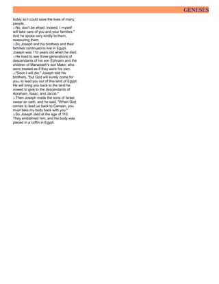 GENESES
today so I could save the lives of many
people.
21No, don't be afraid. Indeed, I myself
will take care of you and your families."
And he spoke very kindly to them,
reassuring them.
22So Joseph and his brothers and their
families continued to live in Egypt.
Joseph was 110 years old when he died.
23He lived to see three generations of
descendants of his son Ephraim and the
children of Manasseh's son Makir, who
were treated as if they were his own.
24"Soon I will die," Joseph told his
brothers, "but God will surely come for
you, to lead you out of this land of Egypt.
He will bring you back to the land he
vowed to give to the descendants of
Abraham, Isaac, and Jacob."
25Then Joseph made the sons of Israel
swear an oath, and he said, "When God
comes to lead us back to Canaan, you
must take my body back with you."
26So Joseph died at the age of 110.
They embalmed him, and his body was
placed in a coffin in Egypt.
 