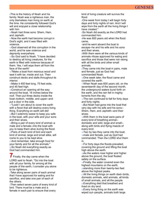 GENESES
9This is the history of Noah and his
family. Noah was a righteous man, the
only blameless man living on earth at
the time. He consistently followed God's
will and enjoyed a close relationship
with him.
10Noah had three sons: Shem, Ham,
and Japheth.
11Now the earth had become corrupt in
God's sight, and it was filled with
violence.
12God observed all this corruption in the
world, and he saw violence and
depravity everywhere.
13So God said to Noah, "I have decided
to destroy all living creatures, for the
earth is filled with violence because of
them. Yes, I will wipe them all from the
face of the earth!
14"Make a boat from resinous wood and
seal it with tar, inside and out. Then
construct decks and stalls throughout its
interior.
15Make it 450 feet long, 75 feet wide,
and 45 feet high.
16Construct an opening all the way
around the boat, 18 inches below the
roof. Then put three decks inside the
boat--bottom, middle, and upper--and
put a door in the side.
17"Look! I am about to cover the earth
with a flood that will destroy every living
thing. Everything on earth will die!
18But I solemnly swear to keep you safe
in the boat, with your wife and your sons
and their wives.
19Bring a pair of every kind of animal--a
male and a female--into the boat with
you to keep them alive during the flood.
20Pairs of each kind of bird and each
kind of animal, large and small alike, will
come to you to be kept alive.
21And remember, take enough food for
your family and for all the animals."
22So Noah did everything exactly as
God had commanded him.
7Finally, the day came when the
LORD said to Noah, "Go into the boat
with all your family, for among all the
people of the earth, I consider you alone
to be righteous.
2Take along seven pairs of each animal
that I have approved for eating and for
sacrifice, and take one pair of each of
the others.
3Then select seven pairs of every kind of
bird. There must be a male and a
female in each pair to ensure that every
kind of living creature will survive the
flood.
4One week from today I will begin forty
days and forty nights of rain. And I will
wipe from the earth all the living things I
have created."
5So Noah did exactly as the LORD had
commanded him.
6He was 600 years old when the flood
came,
7and he went aboard the boat to
escape--he and his wife and his sons
and their wives.
8With them were all the various kinds of
animals--those approved for eating and
sacrifice and those that were not--along
with all the birds and other small
animals.
9They came into the boat in pairs, male
and female, just as God had
commanded Noah.
10One week later, the flood came and
covered the earth.
11When Noah was 600 years old, on the
seventeenth day of the second month,
the underground waters burst forth on
the earth, and the rain fell in mighty
torrents from the sky.
12The rain continued to fall for forty days
and forty nights.
13But Noah had gone into the boat that
very day with his wife and his sons--
Shem, Ham, and Japheth--and their
wives.
14With them in the boat were pairs of
every kind of breathing animal--
domestic and wild, large and small--
along with birds and flying insects of
every kind.
15Two by two they came into the boat,
16male and female, just as God had
commanded. Then the LORD shut them
in.
17For forty days the floods prevailed,
covering the ground and lifting the boat
high above the earth.
18As the waters rose higher and higher
above the ground, the boat floated
safely on the surface.
19Finally, the water covered even the
highest mountains on the earth,
20standing more than twenty-two feet
above the highest peaks.
21All the living things on earth died--birds,
domestic animals, wild animals, all kinds
of small animals, and all the people.
22Everything died that breathed and
lived on dry land.
23Every living thing on the earth was
wiped out--people, animals both large
 