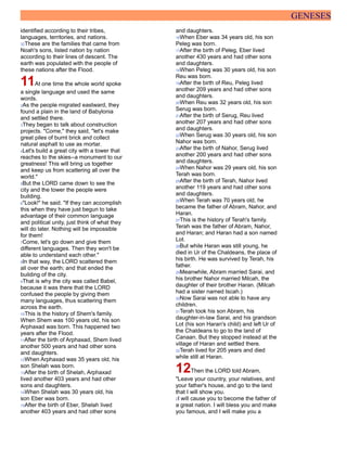 GENESES
identified according to their tribes,
languages, territories, and nations.
32These are the families that came from
Noah's sons, listed nation by nation
according to their lines of descent. The
earth was populated with the people of
these nations after the Flood.
11At one time the whole world spoke
a single language and used the same
words.
2As the people migrated eastward, they
found a plain in the land of Babylonia
and settled there.
3They began to talk about construction
projects. "Come," they said, "let's make
great piles of burnt brick and collect
natural asphalt to use as mortar.
4Let's build a great city with a tower that
reaches to the skies--a monument to our
greatness! This will bring us together
and keep us from scattering all over the
world."
5But the LORD came down to see the
city and the tower the people were
building.
6"Look!" he said. "If they can accomplish
this when they have just begun to take
advantage of their common language
and political unity, just think of what they
will do later. Nothing will be impossible
for them!
7Come, let's go down and give them
different languages. Then they won't be
able to understand each other."
8In that way, the LORD scattered them
all over the earth; and that ended the
building of the city.
9That is why the city was called Babel,
because it was there that the LORD
confused the people by giving them
many languages, thus scattering them
across the earth.
10This is the history of Shem's family.
When Shem was 100 years old, his son
Arphaxad was born. This happened two
years after the Flood.
11After the birth of Arphaxad, Shem lived
another 500 years and had other sons
and daughters.
12When Arphaxad was 35 years old, his
son Shelah was born.
13After the birth of Shelah, Arphaxad
lived another 403 years and had other
sons and daughters.
14When Shelah was 30 years old, his
son Eber was born.
15After the birth of Eber, Shelah lived
another 403 years and had other sons
and daughters.
16When Eber was 34 years old, his son
Peleg was born.
17After the birth of Peleg, Eber lived
another 430 years and had other sons
and daughters.
18When Peleg was 30 years old, his son
Reu was born.
19After the birth of Reu, Peleg lived
another 209 years and had other sons
and daughters.
20When Reu was 32 years old, his son
Serug was born.
21After the birth of Serug, Reu lived
another 207 years and had other sons
and daughters.
22When Serug was 30 years old, his son
Nahor was born.
23After the birth of Nahor, Serug lived
another 200 years and had other sons
and daughters.
24When Nahor was 29 years old, his son
Terah was born.
25After the birth of Terah, Nahor lived
another 119 years and had other sons
and daughters.
26When Terah was 70 years old, he
became the father of Abram, Nahor, and
Haran.
27This is the history of Terah's family.
Terah was the father of Abram, Nahor,
and Haran; and Haran had a son named
Lot.
28But while Haran was still young, he
died in Ur of the Chaldeans, the place of
his birth. He was survived by Terah, his
father.
29Meanwhile, Abram married Sarai, and
his brother Nahor married Milcah, the
daughter of their brother Haran. (Milcah
had a sister named Iscah.)
30Now Sarai was not able to have any
children.
31Terah took his son Abram, his
daughter-in-law Sarai, and his grandson
Lot (his son Haran's child) and left Ur of
the Chaldeans to go to the land of
Canaan. But they stopped instead at the
village of Haran and settled there.
32Terah lived for 205 years and died
while still at Haran.
12Then the LORD told Abram,
"Leave your country, your relatives, and
your father's house, and go to the land
that I will show you.
2I will cause you to become the father of
a great nation. I will bless you and make
you famous, and I will make you a
 