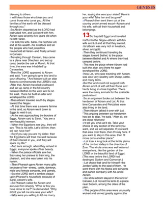 GENESES
blessing to others.
3I will bless those who bless you and
curse those who curse you. All the
families of the earth will be blessed
through you."
4So Abram departed as the LORD had
instructed him, and Lot went with him.
Abram was seventy-five years old when
he left Haran.
5He took his wife, Sarai, his nephew Lot,
and all his wealth--his livestock and all
the people who had joined his
household at Haran--and finally arrived
in Canaan.
6Traveling through Canaan, they came
to a place near Shechem and set up
camp beside the oak at Moreh. At that
time, the area was inhabited by
Canaanites.
7Then the LORD appeared to Abram
and said, "I am going to give this land to
your offspring. " And Abram built an altar
there to commemorate the LORD's visit.
8After that, Abram traveled southward
and set up camp in the hill country
between Bethel on the west and Ai on
the east. There he built an altar and
worshiped the LORD.
9Then Abram traveled south by stages
toward the Negev.
10At that time there was a severe famine
in the land, so Abram went down to
Egypt to wait it out.
11As he was approaching the borders of
Egypt, Abram said to Sarai, "You are a
very beautiful woman.
12When the Egyptians see you, they will
say, 'This is his wife. Let's kill him; then
we can have her!'
13But if you say you are my sister, then
the Egyptians will treat me well because
of their interest in you, and they will
spare my life."
14And sure enough, when they arrived in
Egypt, everyone spoke of her beauty.
15When the palace officials saw her,
they sang her praises to their king, the
pharaoh, and she was taken into his
harem.
16Then Pharaoh gave Abram many gifts
because of her--sheep, cattle, donkeys,
male and female servants, and camels.
17But the LORD sent a terrible plague
upon Pharaoh's household because of
Sarai, Abram's wife.
18So Pharaoh called for Abram and
accused him sharply. "What is this you
have done to me?" he demanded. "Why
didn't you tell me she was your wife?
19Why were you willing to let me marry
her, saying she was your sister? Here is
your wife! Take her and be gone!"
20Pharaoh then sent them out of the
country under armed escort--Abram and
his wife, with all their household and
belongings.
13So they left Egypt and traveled
north into the Negev--Abram with his
wife and Lot and all that they owned,
2for Abram was very rich in livestock,
silver, and gold.
3Then they continued traveling by
stages toward Bethel, to the place
between Bethel and Ai where they had
camped before.
4This was the place where Abram had
built the altar, and there he again
worshiped the LORD.
5Now Lot, who was traveling with Abram,
was also very wealthy with sheep, cattle,
and many tents.
6But the land could not support both
Abram and Lot with all their flocks and
herds living so close together. There
were too many animals for the available
pastureland.
7So an argument broke out between the
herdsmen of Abram and Lot. At that
time Canaanites and Perizzites were
also living in the land.
8Then Abram talked it over with Lot.
"This arguing between our herdsmen
has got to stop," he said. "After all, we
are close relatives!
9I'll tell you what we'll do. Take your
choice of any section of the land you
want, and we will separate. If you want
that area over there, then I'll stay here. If
you want to stay in this area, then I'll
move on to another place."
10Lot took a long look at the fertile plains
of the Jordan Valley in the direction of
Zoar. The whole area was well watered
everywhere, like the garden of the
LORD or the beautiful land of Egypt.
(This was before the LORD had
destroyed Sodom and Gomorrah.)
11Lot chose that land for himself--the
Jordan Valley to the east of them. He
went there with his flocks and servants
and parted company with his uncle
Abram.
12So while Abram stayed in the land of
Canaan, Lot moved his tents to a place
near Sodom, among the cities of the
plain.
13The people of this area were unusually
wicked and sinned greatly against the
 