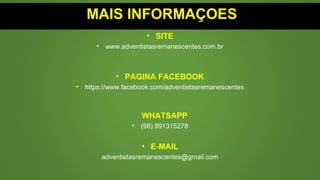 MAIS INFORMAÇOES
• SITE
• www.adventistasremanescentes.com.br
• PAGINA FACEBOOK
• https://www.facebook.com/adventistasremanescentes
WHATSAPP
• (98) 991315278
• E-MAIL
adventistasremanescentes@gmail.com
 
