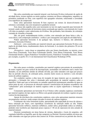 Universidade Estadual de Montes Claros
        Curso de Zootecnia – Gênese, Morfologia e Classificação do Solo - Prof. Marcos Koiti Kondo   97


Nitossolos

        São solos constituídos por material mineral, com horizonte B nítico (reluzente) de argila de
atividade baixa, textura argilosa ou muito argilosa, estrutura em blocos subangulares, angulares ou
prismática moderada ou forte, com superfície dos agregados reluzente, relacionada a cerosidade
e/ou superfícies de compressão.
        Estes solos apresentam horizonte B bem expresso em termos de desenvolvimento de
estrutura e cerosidade, mas com inexpressivo gradiente textural.
        Esta classe não engloba solos com incremento no teor de argila requerido para horizonte B
textural, sendo a diferenciação de horizontes menos acentuada que aqueles, com transição do A para
o B clara ou gradual e entre suborizontes do B difusa. São profundos, bem drenados, de coloração
variando de vermelho a brunada.
        São, em geral, moderadamente ácidos a ácidos, com saturação por bases baixa a alta, às
vezes álicos, com composição caulinítico - oxídica e por conseguinte com argila de atividade baixa.
        Podem apresentar horizonte A de qualquer tipo, inclusive A húmico, não admitindo,
entretanto, horizonte H hístico.
        Definição - solos constituídos por material mineral, que apresentam horizonte B nítico com
argila de atividade baixa, imediatamente abaixo do horizonte A ou dentro dos primeiros 50 cm do
horizonte B.
        Abrangência - nesta classe se enquadram solos que foram classificados, na maioria, como
Terra Roxa Estruturada, Terra Roxa Estruturada Similar, Terra Bruna Estruturada, Terra Bruna
Estruturada Similar e alguns Podzólicos Vermelho-Escuros, Podzólicos Vermelho-Amarelos, como,
por exemplo, os perfis 10 e 11 do International Soil Classification Workshop (1978).


Organossolos

        São solos pouco evoluídos, constituídos por material orgânico proveniente de acumulações
de restos vegetais em grau variável de decomposição, acumulados em ambientes mal a muito mal
drenados, ou em ambientes úmidos de altitude elevada, que estão saturados com água por poucos
dias no período chuvoso, de coloração preta, cinzenta muito escura ou marrom e com elevados
teores de carbono orgânico.
        Em condições sujeitas a altas taxas de recepção de água (maiores que as causadoras de
gleização), a formação dos solos é dominada pela acumulação de material orgânico sobre a
superfície. Onde quer que os horizontes ou camadas superficiais permaneçam saturados de água na
maior parte do ano, os processos de alteração mineral e translocações de produtos secundários são
“substituídos” pela acumulação de matéria orgânica sobre as seções superficiais e formação de
“peat”.
        Comumente apresentam um horizonte H ou 0 hístico sobre camadas orgânicas constituídas
por material orgânico do tipo sáprico ou fíbrico com grande proporção de resíduos vegetais em grau
variável de decomposição.
        Apesar da relevância dos constituintes orgânicos, estes solos apresentam materiais minerais
em proporções variáveis, sendo sempre elevados os teores de carbono orgânico.
        Usualmente são solos fortemente ácidos, apresentando alta capacidade de troca de cátions e
baixa saturação por bases, com esporádicas ocorrências de saturação média ou alta. Podem
apresentar horizonte sulfúrico, materiais sulfídricos, caráter sálico, propriedade sódica ou solódica,
podendo estar recobertos por deposição pouco espessa (< 40 cm de espessura) de uma camada de
material mineral.
        Ocorrem normalmente em áreas baixas de várzeas, depressões e locais de surgentes, sob
vegetação hidrófila ou higrófila, quer do tipo campestre ou florestal. Ocorrem também em áreas que
estão saturadas com água por poucos dias (menos de 30 dias consecutivos) no período das chuvas,
 