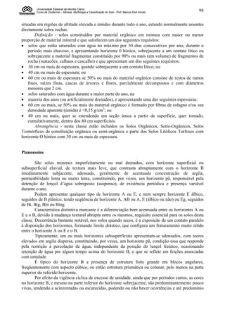 Universidade Estadual de Montes Claros
        Curso de Zootecnia – Gênese, Morfologia e Classificação do Solo - Prof. Marcos Koiti Kondo   98


situadas em regiões de altitude elevada e úmidas durante todo o ano, estando normalmente assentes
diretamente sobre rochas.
        Definição - solos constituídos por material orgânico em mistura com maior ou menor
proporção de material mineral e que satisfazem um dos seguintes requisitos:
 solos que estão saturados com água no máximo por 30 dias consecutivos por ano, durante o
    período mais chuvoso, e apresentando horizonte 0 hístico, sobrejacente a um contato lítico ou
    sobrejacente a material fragmentar constituído por 90% ou mais (em volume) de fragmentos de
    rocha (matacões, calhaus e cascalho) e que apresentam um dos seguintes requisitos:
 30 cm ou mais de espessura, quando sobrejacente a um contato lítico; ou
 40 cm ou mais de espessura; ou
 60 cm ou mais de espessura se 50% ou mais do material orgânico consiste de restos de ramos
    finos, raízes finas, cascas de árvores e flores, parcialmente decompostos e com diâmetros
    menores que 2 cm.
 solos saturados com água durante a maior parte do ano, na
 maioria dos anos (ou artificialmente drenados), e apresentando uma das seguintes espessuras:
 60 cm ou mais, se 50% ou mais do material orgânico é formado por fibras de esfagno e/ou sua
    densidade aparente (úmida) é <0,15 g/cm3; ou
 40 cm ou mais, quer se estendendo em seção única a partir da superfície, quer tomado,
    cumulativamente, dentro dos 80 cm superficiais.
        Abrangência - nesta classe estão incluídos os Solos Orgânicos, Semi-Orgânicos, Solos
Tiomórficos de constituição orgânica ou semi-orgânica e parte dos Solos Litólicos Turfosos com
horizonte O hístico com 30 cm ou mais de espessura.


Planossolos

        São solos minerais imperfeitamente ou mal drenados, com horizonte superficial ou
subsuperficial eluvial, de textura mais leve, que contrasta abruptamente com o horizonte B
imediatamente subjacente, adensado, geralmente de acentuada concentração de argila,
permeabilidade lenta ou muito lenta, constituindo, por vezes, um horizonte pã, responsável pela
detenção de lençol d’água sobreposto (suspenso), de existência periódica e presença variável
durante o ano.
        Podem apresentar qualquer tipo de horizonte A ou E, e nem sempre horizonte E álbico,
seguidos de B plânico, tendo seqüência de horizonte A, AB ou A, E (álbico ou não) ou Eg, seguidos
de Bt, Btg, Btn ou Btng.
        Característica distintiva marcante é a diferenciação bem acentuada entre os horizontes A ou
E e o B, devido à mudança textural abrupta entre os mesmos, requisito essencial para os solos desta
classe. Decorrência bastante notável, nos solos quando secos, é a exposição de um contato paralelo
à disposição dos horizontes, formando limite drástico, que configura um fraturamento muito nítido
entre o horizonte A ou E e o B.
        Tipicamente, um ou mais horizontes subsuperficiais apresentam-se adensados, com teores
elevados em argila dispersa, constituindo, por vezes, um horizonte pã, condição essa que responde
pela restrição à percolação de água, independente da posição do lençol freático, ocasionando
retenção de água por algum tempo acima do horizonte B, o que se reflete em feições associadas
com umidade.
        É típico do horizonte B a presença de estrutura forte grande em blocos angulares,
freqüentemente com aspecto cúbico, ou então estrutura prismática ou colunar, pelo menos na parte
superior do referido horizonte.
        Por efeito da vigência cíclica de excesso de umidade, ainda que por períodos curtos, as cores
no horizonte B, e mesmo na parte inferior do horizonte sobrejacente, são predominantemente pouco
vivas, tendendo a acinzentadas ou escurecidas, podendo ou não haver ocorrências e até predomínio
 