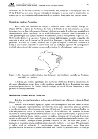 Universidade Estadual de Montes Claros
        Curso de Zootecnia – Gênese, Morfologia e Classificação do Solo - Prof. Marcos Koiti Kondo   102


saído bem. No Sul do Pará o colonião vai razoavelmente bem, desde que se lhe apliquem cerca de
50 kg de P2O5/ha, após cinco anos da instalação da pastagem. O uso de reservas extrativistas, no
entanto, parece ser o mais adequado para muitas áreas, e quase a única opção para algumas outras.


Domínio do Subárido Nordestino

        Esta é uma área rebaixada em relação às chamadas serras, como Martins, Araripe etc.
(Figura 11.9.2). O Seridó do Rio Grande do Norte e da Paraíba é um bom exemplo. Aí, nessas
áreas, percebem-se duas pedopaisagens distintas: a de intensa remoção de sedimentos, associada aos
afloramentos de rochas (inselbergs) ou em nível abaixo destes, formando elevações menores; e a
outra pedopaisagem que expressa acúmulo de sedimentos, estando mais próxima ao piso do vale.
Os Neossolos Litólicos e Luvissolos formam a primeira pedopaisagem, enquanto a segunda está
associada a solos com B textural ou B solonétzico. Pastagem e algodão arbóreo são os usos
principais. A cultura de vazantes, inclusive com o capim andrequicé [Echinochlea colunum (L.)
Link], é um exemplo marcante de convivência com as condições regionais. O capim-panasco
(Aristida adscensionis L.) é bastante comum nos Luvissolos. Os solos são rasos e pedregosos.




Figura 11.9.2. Domínio pedobioclimático das depressões interplanálticas subáridas do Nordeste,
           revestidas por caatingas.

       A falta de água controla a produção, mas, mesmo aí, a fertilidade do solo é fundamental. As
elevações (chapadas ou serras) dessa região constituem transição das áreas de caatinga (nas áreas
rebaixadas) para o cerrado do Planalto Central (Araripe) ou Mar de Morros Florestados já mais
próximo do litoral (Borborema).


Domínio dos Mares de Morros Florestados

        Esta área acompanha uma faixa ao longo da costa brasileira até o Nordeste (a Zona da Mata)
(Figura 11.9.3).
        O nome "Mar de Morros" é porque a região, vista de uma posição mais alta, lembra as ondas
do mar. A vegetação é dominantemente subperenifólia. Essa área é tipicamente gnáissico-granítica
e os solos apresentam relevo bastante acidentado. O horizonte C é em geral muito profundo e os
solos são geralmente pobres em nutrientes. Apesar do relevo acidentado, os Latossolos são muito
resistentes à erosão (têm permeabilidade acentuada e ainda alguma coerência entre os grânulos). Os
deslizamentos de terra são, no entanto, comuns, em razão do contraste entre o horizonte B, argiloso,
estreito, e o horizonte C, muito profundo, pouco coerente, muito siltoso, com grandes lâminas (silte
e areia) de caulinita. pastagens (capim gordura) e lavouras de café, nos solos mais pobres, e
pastagens de colonião e jaraguá e culturas anuais, nos solos melhores (e com maior A), constituem
o padrão geral de utilização. A cana-de-açúcar ocupa alguns desses solos. Essa área
pedobioclimática, em função da pluviosidade maior, mas também do profundo manto de alteração
 