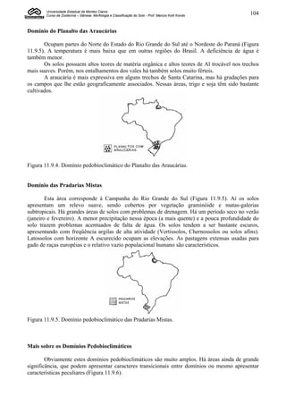 Universidade Estadual de Montes Claros
        Curso de Zootecnia – Gênese, Morfologia e Classificação do Solo - Prof. Marcos Koiti Kondo   104


Domínio do Planalto das Araucárias

       Ocupam partes do Norte do Estado do Rio Grande do Sul até o Nordeste do Paraná (Figura
11.9.5). A temperatura é mais baixa que em outras regiões do Brasil. A deficiência de água é
também menor.
       Os solos possuem altos teores de matéria orgânica e altos teores de Al trocável nos trechos
mais suaves. Porém, nos entalhamentos dos vales há também solos muito férteis.
       A araucária é mais expressiva em alguns trechos de Santa Catarina, mas há gradações para
os campos que lhe estão geograficamente associados. Nessas áreas, trigo e soja têm sido bastante
cultivados.




Figura 11.9.4. Domínio pedobioclimático do Planalto das Araucárias.


Domínio das Pradarias Mistas

        Esta área corresponde à Campanha do Rio Grande do Sul (Figura 11.9.5). Aí os solos
apresentam um relevo suave, sendo cobertos por vegetação graminóide e matas-galerias
subtropicais. Há grandes áreas de solos com problemas de drenagem. Há um período seco no verão
(janeiro e fevereiro). A menor precipitação nessa época (a mais quente) e a pouca profundidade do
solo trazem problemas acentuados de falta de água. Os solos tendem a ser bastante escuros,
apresentando com freqüência argilas de alta atividade (Vertissolos, Chernossolos ou solos afins).
Latossolos com horizonte A escurecido ocupam as elevações. As pastagens extensas usadas para
gado de raças européias e o relativo vazio populacional humano são característicos.




Figura 11.9.5. Domínio pedobioclimático das Pradarias Mistas.



Mais sobre os Domínios Pedobioclimáticos

        Obviamente estes domínios pedobioclimáticos são muito amplos. Há áreas ainda de grande
significância, que podem apresentar caracteres transicionais entre domínios ou mesmo apresentar
características peculiares (Figura 11.9.6).
 