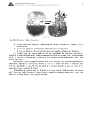 Universidade Estadual de Montes Claros
        Curso de Zootecnia – Gênese, Morfologia e Classificação do Solo - Prof. Marcos Koiti Kondo   8




Figura 2.3. Interação biótopo-biocenose.

          O solo está ligado à base da cadeia alimentar, já que os produtores (vegetais) nele se
           desenvolvem;
         O solo está ligado aos consumidores, fornecendo-lhes os produtores;
         O solo está ligado aos decompositores, responsáveis pela reciclagem dos elementos.
        A biosfera pode ser caracterizada através da constituição da atmosfera, hidrosfera e
pedosfera (representada pelo solo). Cada uma destas divisões é, em grande parte, composta pelas
reações e co-ações ecológicas dos organismos e pela interligação dos ecossistemas e dos ciclos
básicos entre eles.
        Sem a vida, a Terra teria provavelmente uma crosta com ar e água e especialmente um solo
inteiramente diferente do atual. Dessa forma, o solo não é apenas um fator do ambiente, mas
também é produzido por ele. O solo, em geral, é o resultado líquido da ação do clima e dos
organismos, sobre o material de origem.
        O equilíbrio do planeta pode ser definido na seguinte citação: “tudo começa e termina no
solo”, sendo que a vida depende da energia do solo e dos elementos contidos na água e no ar, mas,
sobretudo, depende do solo, como suporte essencial.
 