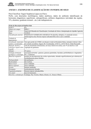 Universidade Estadual de Montes Claros
         Curso de Zootecnia – Gênese, Morfologia e Classificação do Solo - Prof. Marcos Koiti Kondo                 108


ANEXO 1 - EXEMPLO DE CLASSIFICAÇÃO DE UM PERFIL DE SOLO

Para Classificar: Seguir Seqüência Lógica na Chave
Perfis, com descrições morfológicas, dados analíticos, dados do ambiente identificação de
horizontes diagnóticos superficiais, subsuperficiais, atributos diagnósticos (atividade das argilas,
V%, alumínio, gradiente textural....etc.) são indispensáveis.

Ficha de Descrição de Perfil de Solo
Perfil nº                n/a
Número de campo:         IIPRJ 2
Fonte:                   Anais da II Reunião de Classificação, Correlação de Solos e Interpretação de Aptidão Agrícola.
Data:                    16.08.82
Classificação anterior: PODZÓLICO VERMELHO-AMARELO Tb distrófico abrúptico A moderado textura
                         média/argilosa fase floresta tropical subcaducifólia relevo suave ondulado.
Unidade de               n/a
mapeamento:
Localização, município, 1km após portão da UFRRJ, em direção à rodovia Presidente Dutra, entrando à direita 2,2km
estado e coordenadas: em estrada secundária. Itaguaí, RJ. Coordenadas: 22º45 S. e 43º41"W.Gr. Folha Paracambi.
Situação, declive e      corte de arruamento (loteamento), em terço inferior de colina, com 7% de declive e sob
cobertura vegetal sobre vegetação de gamíneas.
o perfil:
Altitude:                45 metros.
Litologia, formação      associação de biotita - gnaisses, gnaisses granitóides, facoidais, porfiroblásticos e migmatitos.
geológica e cronologia: Pré - Cambriano.
Material originário:     produto de decomposição das rochas supracitadas, afetadas superficialmente por cobertura de
                         retrabalhamento pouco distinta.
Pedregosidade:           não pedregosa.
Rochosidade:             não rochosa.
Relevo local:            suave ondulado.
Relevo regional:         suave ondulado.
Erosão:                  laminar moderada.
Drenagem:                moderadamente drenado.
Vegetação primária:      floresta tropical subcaducifólia.
Uso atual:               área de loteamento.
Descrito e coletado por: Camargo, Ney Tavares, Mauro, Eliezer, J.L. Souza e Olmos.
 