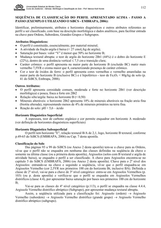 Universidade Estadual de Montes Claros
        Curso de Zootecnia – Gênese, Morfologia e Classificação do Solo - Prof. Marcos Koiti Kondo   112


SEQUËNCIA DE CLASSIFICAÇÃO DO PERFIL APRESENTADO ACIMA - PASSO A
PASSO (EXEMPLO UTILIZANDO O SiBCS - EMBRAPA, 2006):
Identificar, preliminarmente, atributos e horizontes diagnósticos e outros atributos referentes ao
perfil a ser classificado, com base na descrição morfológica e dados analíticos, para facilitar entrada
na chave para Ordens, Subordens, Grandes Grupos e Subgrupos.

Atributos Diagnósticos:
 O perfil é constituído, essencialmente, por material mineral;
 A atividade da fração argila é baixa (< 27 cmolc/kg de argila);
 Saturação por bases: valor “V” é menor que 50% no horizonte B;
 Mudança textural abrupta: o teor de argila do horizonte 2Bt1 (44%) é o dobro do horizonte E
   (22%), dentro de uma distância vertical  7,5 cm e transição clara;
 Caráter crômico: o perfil apresenta na maior parte do horizonte B (excluído BC) matiz mais
   vermelho 7,5YR e croma maior que 4, caracterizando presença de caráter crômico.
 Cor e teor de óxidos de ferro: o perfil apresenta cores vermelhas e vermelho amareladas na
   maior parte do horizonte B (exclusive BC) e é hipoférrico - teor de Fe2O3 < 80g/kg de solo (p.
   41 do SiBCS, Embrapa, 2006).

Outros Atributos:
 O perfil apresenta cerosidade comum, moderada e forte no horizonte 2Bt1 (ver descrição
  morfológica) e pouca, fraca a forte em 2Bt2
 Relação silte/argila: baixa no horizonte B (< 0,50)
 Minerais alteráveis: o horizonte 2Bt2 apresenta 10% de minerais alteráveis na fração areia fina
  (biotita alterada), representando menos de 4% de minerais primários na terra fina.
 Reação do solo: pH < 5,6 – ácido

Horizonte Diagnóstico Superficial
        A espessura, teor de carbono orgânico e cor permite enquadrar em horizonte A moderado
(ver definição de horizontes diagnósticos superficiais)

Horizonte Diagnóstico Subsuperficial
       O perfil tem horizonte "E", relação textural B/A de 2,1, logo, horizonte B textural, conforme
p.49-65 do SiBCS (EMBRAPA, 2006) ou Cap. 7 desta apostila.

Classificação do Solo
        Das páginas 93 a 99 do SiBCS (ou Anexo 2 desta apostila) tem-se a chave para as Ordens,
vê-se que o perfil não se enquadra em nenhuma das classes definidas na seqüência da chave e
somente na última classe (ou a primeira desta apostila), Argissolos (solos com B textural e argila de
atividade baixa), se enquadra o perfil a ser classificado. A chave para Argissolos encontra-se no
capítulo 5 do SiBCS (EMBRAPA, 2006) (ou Anexo 2 desta apostila). Chave para o 2º nível dos
Argissolos: entrando-se na chave e seguindo a seqüência, vê-se que o perfil enquadra-se em
Argissolos Vermelho (cor 2,5YR nos primeiros 100 cm do horizonte Bt, inclusive BA). Definida a
classe de 2º nível, vai-se para a chave de 3º nível categórico: entra-se em Argissolos Vermelhos (p.
103) (ou p. desta apostila) e verifica-se que o perfil se enquadra em Argissolos Vermelhos
distróficos (classe 4.4), por apresentar baixa saturação por bases nos primeiros 100 cm do horizonte
B;
        Vai-se para as classes do 4º nível categórico (p.113), o perfil se enquadra na classe 4.4.4,
Argissolo Vermelho distrófico abrúptico (Subgrupo), por apresentar mudança textural abrupta.
        Assim, a seqüência utilizada para a classificação foi: Argissolo (ordem)  Argissolo
Vermelho (subordem)  Argissolo Vermelho distrófico (grande grupo)  Argissolo Vermelho
distrófico abrúptico (subgrupo).
 