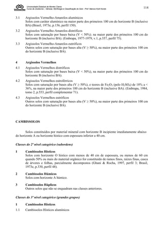 Universidade Estadual de Montes Claros
        Curso de Zootecnia – Gênese, Morfologia e Classificação do Solo - Prof. Marcos Koiti Kondo   114


3.1    Argissolos Vermelho-Amarelos alumínicos
       Solos com caráter alumínico na maior parte dos primeiros 100 cm do horizonte B (inclusive
       BA) (Brasil, 1973e, p.156, perfil 150).
3.2    Argissolos Vermelho-Amarelos distróficos
       Solos com saturação por bases baixa (V < 50%). na maior parte dos primeiros 100 cm do
       horizonte B (inclusive BA). (Embrapa, 1977-1979, v.1, p.357, perfil 75).
3.3    Argissolos Vermelho-Amarelos eutróficos
       Outros solos com saturação por bases alta (V ≥ 50%), na maior parte dos primeiros 100 cm
       do horizonte B (inclusive BA).


4      Argissolos Vermelhos
4.1    Argissolos Vermelhos distróficos
       Solos com saturação por bases baixa (V < 50%), na maior parte dos primeiros 100 cm do
       horizonte B (inclusive BA).
4.2    Argissolos Vermelhos eutroférricos
       Solos com saturação por bases alta (V ≥ 50%), e teores de Fe2O3 (pelo H2SO4) de 18% a <
       36%, na maior parte dos primeiros 100 cm do horizonte B (inclusive BA). (Embrapa, 1984,
       tomo 2, p.553, perfil complementar 71).
4.3    Argissolos Vermelhos eutróficos
       Outros solos com saturação por bases alta (V ≥ 50%), na maior parte dos primeiros 100 cm
       do horizonte B (inclusive BA).



CAMBISSOLOS


       Solos constituídos por material mineral com horizonte B incipiente imediatamente abaixo
do horizonte A ou horizonte hístico com espessura inferior a 40 cm.

Classes do 2º nível categórico (subordens)

1      Cambissolos Hísticos
       Solos com horizonte O hístico com menos de 40 cm de espessura, ou menos de 60 cm
       quando 50% ou mais do material orgânico for constituído de ramos finos, raízes finas, casca
       de árvores e folhas, parcialmente decompostos (Ghani & Rocha, 1997, perfil 3; Brasil,
       1973e, p.330, perfil 48).

2      Cambissolos Húmicos
       Solos com horizonte A húmico.

3      Cambissolos Háplicos
       Outros solos que não se enquadram nas classes anteriores.

Classes do 3º nível categórico (grandes grupos)

1      Cambissolos Hísticos
1.1    Cambissolos Hísticos alumínicos
 