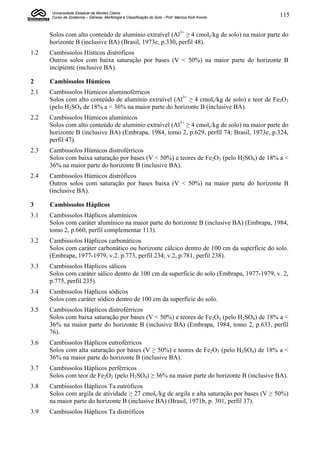 Universidade Estadual de Montes Claros
      Curso de Zootecnia – Gênese, Morfologia e Classificação do Solo - Prof. Marcos Koiti Kondo   115


      Solos com alto conteúdo de alumínio extraível (Al3+ ≥ 4 cmolc/kg de solo) na maior parte do
      horizonte B (inclusive BA) (Brasil, 1973e, p.330, perfil 48).
1.2   Cambissolos Hísticos distróficos
      Outros solos com baixa saturação por bases (V < 50%) na maior parte do horizonte B
      incipiente (inclusive BA).

2     Cambissolos Húmicos
2.1   Cambissolos Húmicos aluminoférricos
      Solos com alto conteúdo de alumínio extraível (Al3+ ≥ 4 cmolc/kg de solo) e teor de Fe2O3
      (pelo H2SO4 de 18% a < 36% na maior parte do horizonte B (inclusive BA).
2.2   Cambissolos Húmicos alumínicos
      Solos com alto conteúdo de alumínio extraível (Al3+ ≥ 4 cmolc/kg de solo) na maior parte do
      horizonte B (inclusive BA) (Embrapa, 1984, tomo 2, p.629, perfil 74; Brasil, 1973e, p.324,
      perfil 47).
2.3   Cambissolos Húmicos distroférricos
      Solos com baixa saturação por bases (V < 50%) e teores de Fe2O3 (pelo H2SO4) de 18% a <
      36% na maior parte do horizonte B (inclusive BA).
2.4   Cambissolos Húmicos distróficos
      Outros solos com saturação por bases baixa (V < 50%) na maior parte do horizonte B
      (inclusive BA).

3     Cambissolos Háplicos
3.1   Cambissolos Háplicos alumínicos
      Solos com caráter alumínico na maior parte do horizonte B (inclusive BA) (Embrapa, 1984,
      tomo 2, p.660, perfil complementar 113).
3.2   Cambissolos Háplicos carbonáticos
      Solos com caráter carbonático ou horizonte cálcico dentro de 100 cm da superfície do solo.
      (Embrapa, 1977-1979, v.2. p.773, perfil 234; v.2, p.781, perfil 238).
3.3   Cambissolos Háplicos sálicos
      Solos com caráter sálico dentro de 100 cm da superfície do solo (Embrapa, 1977-1979, v. 2,
      p.775, perfil 235).
3.4   Cambissolos Háplicos sódicos
      Solos com caráter sódico dentro de 100 cm da superfície do solo.
3.5   Cambissolos Háplicos distroférricos
      Solos com baixa saturação por bases (V < 50%) e teores de Fe2O3 (pelo H2SO4) de 18% a <
      36% na maior parte do horizonte B (inclusive BA) (Embrapa, 1984, tomo 2, p.633, perfil
      76).
3.6   Cambissolos Háplicos eutroférricos
      Solos com alta saturação por bases (V ≥ 50%) e teores de Fe2O3 (pelo H2SO4) de 18% a <
      36% na maior parte do horizonte B (inclusive BA).
3.7   Cambissolos Háplicos perférricos
      Solos com teor de Fe2O3 (pelo H2SO4) ≥ 36% na maior parte do horizonte B (inclusive BA).
3.8   Cambissolos Háplicos Ta eutróficos
      Solos com argila de atividade ≥ 27 cmolc/kg de argila e alta saturação por bases (V ≥ 50%)
      na maior parte do horizonte B (inclusive BA) (Brasil, 1971b, p. 301, perfil 37).
3.9   Cambissolos Háplicos Ta distróficos
 