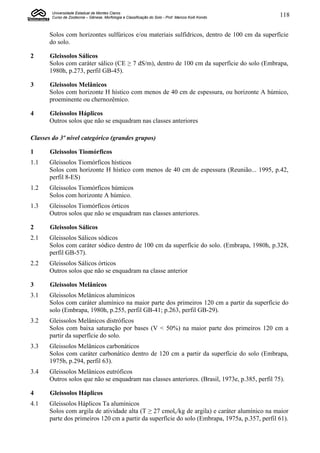 Universidade Estadual de Montes Claros
        Curso de Zootecnia – Gênese, Morfologia e Classificação do Solo - Prof. Marcos Koiti Kondo   118


       Solos com horizontes sulfúricos e/ou materiais sulfídricos, dentro de 100 cm da superfície
       do solo.

2      Gleissolos Sálicos
       Solos com caráter sálico (CE ≥ 7 dS/m), dentro de 100 cm da superfície do solo (Embrapa,
       1980h, p.273, perfil GB-45).

3      Gleissolos Melânicos
       Solos com horizonte H hístico com menos de 40 cm de espessura, ou horizonte A húmico,
       proeminente ou chernozêmico.

4      Gleissolos Háplicos
       Outros solos que não se enquadram nas classes anteriores

Classes do 3º nível categórico (grandes grupos)

1      Gleissolos Tiomórficos
1.1    Gleissolos Tiomórficos hísticos
       Solos com horizonte H hístico com menos de 40 cm de espessura (Reunião... 1995, p.42,
       perfil 8-ES)
1.2    Gleissolos Tiomórficos húmicos
       Solos com horizonte A húmico.
1.3    Gleissolos Tiomórficos órticos
       Outros solos que não se enquadram nas classes anteriores.

2      Gleissolos Sálicos
2.1    Gleissolos Sálicos sódicos
       Solos com caráter sódico dentro de 100 cm da superfície do solo. (Embrapa, 1980h, p.328,
       perfil GB-57).
2.2    Gleissolos Sálicos órticos
       Outros solos que não se enquadram na classe anterior

3      Gleissolos Melânicos
3.1    Gleissolos Melânicos alumínicos
       Solos com caráter alumínico na maior parte dos primeiros 120 cm a partir da superfície do
       solo (Embrapa, 1980h, p.255, perfil GB-41; p.263, perfil GB-29).
3.2    Gleissolos Melânicos distróficos
       Solos com baixa saturação por bases (V < 50%) na maior parte dos primeiros 120 cm a
       partir da superfície do solo.
3.3    Gleissolos Melânicos carbonáticos
       Solos com caráter carbonático dentro de 120 cm a partir da superfície do solo (Embrapa,
       1975b, p.294, perfil 63).
3.4    Gleissolos Melânicos eutróficos
       Outros solos que não se enquadram nas classes anteriores. (Brasil, 1973e, p.385, perfil 75).

4      Gleissolos Háplicos
4.1    Gleissolos Háplicos Ta alumínicos
       Solos com argila de atividade alta (T ≥ 27 cmolc/kg de argila) e caráter alumínico na maior
       parte dos primeiros 120 cm a partir da superfície do solo (Embrapa, 1975a, p.357, perfil 61).
 