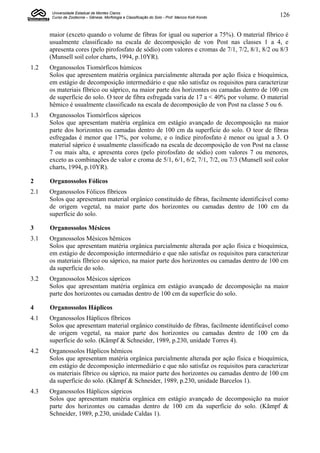 Universidade Estadual de Montes Claros
      Curso de Zootecnia – Gênese, Morfologia e Classificação do Solo - Prof. Marcos Koiti Kondo   126


      maior (exceto quando o volume de fibras for igual ou superior a 75%). O material fíbrico é
      usualmente classificado na escala de decomposição de von Post nas classes 1 a 4, e
      apresenta cores (pelo pirofosfato de sódio) com valores e cromas de 7/1, 7/2, 8/1, 8/2 ou 8/3
      (Munsell soil color charts, 1994, p.10YR).
1.2   Organossolos Tiomórficos húmicos
      Solos que apresentem matéria orgânica parcialmente alterada por ação física e bioquímica,
      em estágio de decomposição intermediário e que não satisfaz os requisitos para caracterizar
      os materiais fíbrico ou sáprico, na maior parte dos horizontes ou camadas dentro de 100 cm
      de superfície do solo. O teor de fibra esfregada varia de 17 a < 40% por volume. O material
      hêmico é usualmente classificado na escala de decomposição de von Post na classe 5 ou 6.
1.3   Organossolos Tiomórficos sápricos
      Solos que apresentam matéria orgânica em estágio avançado de decomposição na maior
      parte dos horizontes ou camadas dentro de 100 cm da superfície do solo. O teor de fibras
      esfregadas é menor que 17%, por volume, e o índice pirofosfato é menor ou igual a 3. O
      material sáprico é usualmente classificado na escala de decomposição de von Post na classe
      7 ou mais alta, e apresenta cores (pelo pirofosfato de sódio) com valores 7 ou menores,
      exceto as combinações de valor e croma de 5/1, 6/1, 6/2, 7/1, 7/2, ou 7/3 (Munsell soil color
      charts, 1994, p.10YR).

2     Organossolos Fólicos
2.1   Organossolos Fólicos fíbricos
      Solos que apresentam material orgânico constituído de fibras, facilmente identificável como
      de origem vegetal, na maior parte dos horizontes ou camadas dentro de 100 cm da
      superfície do solo.

3     Organossolos Mésicos
3.1   Organossolos Mésicos hêmicos
      Solos que apresentam matéria orgânica parcialmente alterada por ação física e bioquímica,
      em estágio de decomposição intermediário e que não satisfaz os requisitos para caracterizar
      os materiais fíbrico ou sáprico, na maior parte dos horizontes ou camadas dentro de 100 cm
      da superfície do solo.
3.2   Organossolos Mésicos sápricos
      Solos que apresentam matéria orgânica em estágio avançado de decomposição na maior
      parte dos horizontes ou camadas dentro de 100 cm da superfície do solo.

4     Organossolos Háplicos
4.1   Organossolos Háplicos fíbricos
      Solos que apresentam material orgânico constituído de fibras, facilmente identificável como
      de origem vegetal, na maior parte dos horizontes ou camadas dentro de 100 cm da
      superfície do solo. (Kãmpf & Schneider, 1989, p.230, unidade Torres 4).
4.2   Organossolos Háplicos hêmicos
      Solos que apresentam matéria orgânica parcialmente alterada por ação física e bioquímica,
      em estágio de decomposição intermediário e que não satisfaz os requisitos para caracterizar
      os materiais fíbrico ou sáprico, na maior parte dos horizontes ou camadas dentro de 100 cm
      da superfície do solo. (Kãmpf & Schneider, 1989, p.230, unidade Barcelos 1).
4.3   Organossolos Háplicos sápricos
      Solos que apresentam matéria orgânica em estágio avançado de decomposição na maior
      parte dos horizontes ou camadas dentro de 100 cm da superfície do solo. (Kãmpf &
      Schneider, 1989, p.230, unidade Caldas 1).
 