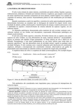 Universidade Estadual de Montes Claros
         Curso de Zootecnia – Gênese, Morfologia e Classificação do Solo - Prof. Marcos Koiti Kondo                 10


4. MATERIAL DE ORIGEM DO SOLO

       O solo é uma coleção de corpos naturais, constituídos por partes sólidas, líquidas e gasosas,
tridimensionais, dinâmicos, formados por materiais minerais e orgânicos, que ocupam a maior parte
do manto superficial das extensões continentais do nosso planeta, contém matéria viva e podem ser
vegetados na natureza, onde ocorrem. Ocasionalmente podem ter sido modificados por atividades
humanas.
       Quando examinamos a partir da superfície, consistem de seções aproximadamente paralelas
(denominadas horizontes ou camadas) que se distinguem do material de origem inicial, como
resultado de adições, perdas, translocações e transformações de energia e matéria (processos) e tem
a habilidade de suportar o desenvolvimento do sistema radicular de espécies vegetais, em um
ambiente natural.
       As alterações pedológicas demonstradas pelos materiais do solo revelam contraste com o
substrato rochoso ou seu resíduo mal decomposto, expressando diferenciação pedológica em
relação ao pré-existente.
       O solo tem como limite superior a atmosfera. Os limites laterais são os contatos com outras
espécies de solos vizinhos, ou com afloramentos de rocha, materiais detríticos12 inconsolidados,
aterros ou terrenos sob espelhos d’água permanente. O limite inferior do solo é difícil de ser
definido. Normalmente, o solo passa gradualmente no seu limite inferior para rocha dura ou
materiais saprolíticos13 que não apresentam sinais de atividade animal, vegetal ou qualquer outra
atividade biológica. O solo contrasta com o material subjacente pelo decréscimo de constituintes
orgânicos, alteração e decomposição dos constituintes minerais, observando-se um ganho de
propriedades mais relacionadas ao substrato rochoso ou material de origem não consolidado.
       A seqüência básica de solos é a seqüência de idade (cronosseqüência). Por exemplo (Figura
4.1):
        Neossolos - Cambissolos - Solos com B textural - Latossolos14
         Mais novos                                                               Mais velhos 




Figura 4.1. Solos de diferentes idades, de acordo com o relevo.

       Três parâmetros são considerados mais importantes para o processo de intemperismo da
rocha de origem:
12
   material detrítico: depósito sedimentar de detrito (material produzido pela desintegração e/ou decomposição de
rochas ou restos orgânicos, capaz de ser transportado do seu local de origem e depositado).
13
   material saprolítico: formado por saprolito (manto de alteração de rochas constituído essencialmente de uma
mistura de minerais secundários e primários derivados de rochas ígneas, metamórficas e sedimentares pela ação do
intemperismo químico e que mantém vestígios de estrutura original da rocha, sendo comumente reconhecido como um
produto de alteração da rocha in situ, isovolumétrico e denominado como horizonte C).
14
   Latossolo: do latim later, tijolo. O Latossolos são solos muito velhos, profundos como os de Brasília, que apresentam
em geral, baixa fertilidade natural e topografia bastante suavizada; apresentam pouca diferenciação no teor de argila
com a profundidade, sem minerais primários facilmente intemperizáveis e com estrutura tipicamente granular,
semelhante à terra de formiga, dando ao solo um aspecto arenoso. A cor vermelho-acinzentada (arroxeada) de
Latossolos desenvolvidos de rochas basálticas, com a estrutura já descrita, lembra pó de café.
 