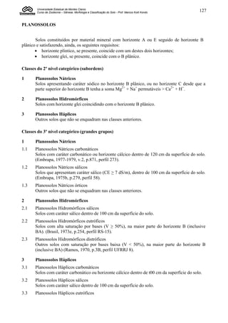 Universidade Estadual de Montes Claros
       Curso de Zootecnia – Gênese, Morfologia e Classificação do Solo - Prof. Marcos Koiti Kondo   127


PLANOSSOLOS


       Solos constituídos por material mineral com horizonte A ou E seguido de horizonte B
plânico e satisfazendo, ainda, os seguintes requisitos:
        horizonte plíntico, se presente, coincide com um destes dois horizontes;
        horizonte glei, se presente, coincide com o B plânico.

Classes do 2º nível categórico (subordens)

1     Planossolos Nátricos
      Solos apresentando caráter sódico no horizonte B plânico, ou no horizonte C desde que a
      parte superior do horizonte B tenha a soma Mg2+ + Na+ permutáveis > Ca2+ + H+.

2     Planossolos Hidromórficos
      Solos com horizonte glei coincidindo com o horizonte B plânico.

3     Planossolos Háplicos
      Outros solos que não se enquadram nas classes anteriores.

Classes do 3º nível categórico (grandes grupos)

1      Planossolos Nátricos
1.1   Planossolos Nátricos carbonáticos
      Solos com caráter carbonático ou horizonte cálcico dentro de 120 cm da superfície do solo.
      (Embrapa, 1977-1979, v.2, p.871, perfil 273).
1.2   Planossolos Nátricos sálicos
      Solos que apresentam caráter sálico (CE ≥ 7 dS/m), dentro de 100 cm da superfície do solo.
      (Embrapa, 1975b, p.279, perfil 58).
1.3   Planossolos Nátricos órticos
      Outros solos que não se enquadram nas classes anteriores.

2      Planossolos Hidromórficos
2.1   Planossolos Hidromórficos sálicos
      Solos com caráter sálico dentro de 100 cm da superfície do solo.
2.2   Planossolos Hidromórficos eutróficos
      Solos com alta saturação por bases (V ≥ 50%), na maior parte do horizonte B (inclusive
      BA). (Brasil, 1973e, p.254, perfil RS-15).
2.3   Planossolos Hidromórficos distróficos
      Outros solos com saturação por bases baixa (V < 50%), na maior parte do horizonte B
      (inclusive BA) (Ramos, 1970, p.3B, perfil UFRRJ 8).

3      Planossolos Háplicos
3.1   Planossolos Háplicos carbonáticos
      Solos com caráter carbonático ou horizonte cálcico dentro de t00 cm da superfície do solo.
3.2   Planossolos Háplicos sálicos
      Solos com caráter sálico dentro de 100 cm da superfície do solo.
3.3   Planossolos Háplicos eutróficos
 