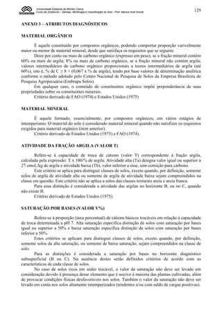 Universidade Estadual de Montes Claros
        Curso de Zootecnia – Gênese, Morfologia e Classificação do Solo - Prof. Marcos Koiti Kondo   129


ANEXO 3 – ATRIBUTOS DIAGNÓSTICOS

MATERIAL ORGÂNICO

       É aquele constituído por compostos orgânicos, podendo comportar proporção varivelmente
maior ou menor de material mineral, desde que satisfaça os requisitos que se seguem:
       Doze por cento ou mais de carbono orgânico (expresso em peso), se a fração mineral contém
60% ou mais de argila; 8% ou mais de carbono orgânico, se a fração mineral não contém argila;
valores intermediários de carbono orgânico proporcionais a teores intermediários de argila (até
60%), isto é, % de C ≥ 8 + (0,067 x % de argila), tendo por base valores de determinação analítica
conforme o método adotado pelo Centro Nacional de Pesquisa de Solos da Empresa Brasileira de
Pesquisa Agropecuária (Embrapa Solos).
       Em qualquer caso, o conteúdo de constituintes orgânico impõe preponderância de suas
propriedades sobre os constituintes minerais.
       Critério derivado de FAO (1974) e Estados Unidos (1975)

MATERIAL MINERAL

       É aquele formado, essencialmente, por compostos orgânicos, em vários estágios de
intemperismo. O material do solo é considerado material mineral quando não satisfizer os requisitos
exigidos para material orgânico (item anterior).
       Critério derivado de Estados Unidos (1975) e FAO (1974).

ATIVIDADE DA FRAÇÃO ARGILA (VALOR T)

        Refere-se à capacidade de troca de cátions (valor T) correspondente à fração argila,
calculada pela expressão: T x 100/% de argila. Atividade alta (Ta) designa valor igual ou superior a
27 cmolc/kg de argila e atividade baixa (Tb), valor inferior a esse, sem correção para carbono.
        Este critério se aplica para distinguir classes de solos, exceto quando, por definição, somente
solos de argila de atividade alta ou somente de argila de atividade baixa sejam compreendidos na
classe em questão. Este critério não se aplica a solos das classes texturais areia e areia franca.
        Para essa distinção é considerada a atividade das argilas no horizonte B, ou no C, quando
não existe B.
        Critério derivado de Estados Unidos (1975).

SATURAÇÃO POR BASES (VALOR V%)

        Refere-se à proporção (taxa percentual) de cátions básicos trocáveis em relação à capacidade
de troca determinada a pH 7. Alta saturação especifica distinção de solos com saturação por bases
igual ou superior a 50% e baixa saturação especifica distinção de solos com saturação por bases
inferior a 50%.
        Estes critérios se aplicam para distinguir classes de solos, exceto quando, por definição,
somente solos de alta saturação, ou somente de baixa saturação, sejam compreendidos na classe de
solo.
        Para as distinções é considerada a saturação por bases no horizonte diagnóstico
subsuperficial (B ou C). Na ausência destes serão definidos critérios de acordo com as
características de cada classe de solos.
        No caso de solos ricos em sódio trocável, o valor da saturação não deve ser levado em
consideração devido à presença desse elemento que é nocivo à maioria das plantas cultivadas, além
de provocar condições físicas desfavoráveis nos solos. Também o valor da saturação não deve ser
levado em conta nos solos altamente intemperizados (tendentes a/ou com saldo de cargas positivas).
 