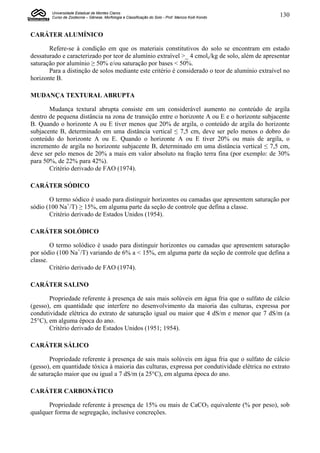 Universidade Estadual de Montes Claros
        Curso de Zootecnia – Gênese, Morfologia e Classificação do Solo - Prof. Marcos Koiti Kondo   130


CARÁTER ALUMÍNICO

       Refere-se à condição em que os materiais constitutivos do solo se encontram em estado
dessaturado e caracterizado por teor de alumínio extraível >_ 4 cmolc/kg de solo, além de apresentar
saturação por alumínio ≥ 50% e/ou saturação por bases < 50%.
       Para a distinção de solos mediante este critério é considerado o teor de alumínio extraível no
horizonte B.

MUDANÇA TEXTURAL ABRUPTA

       Mudança textural abrupta consiste em um considerável aumento no conteúdo de argila
dentro de pequena distância na zona de transição entre o horizonte A ou E e o horizonte subjacente
B. Quando o horizonte A ou E tiver menos que 20% de argila, o conteúdo de argila do horizonte
subjacente B, determinado em uma distância vertical ≤ 7,5 cm, deve ser pelo menos o dobro do
conteúdo do horizonte A ou E. Quando o horizonte A ou E tiver 20% ou mais de argila, o
incremento de argila no horizonte subjacente B, determinado em uma distância vertical ≤ 7,5 cm,
deve ser pelo menos de 20% a mais em valor absoluto na fração terra fina (por exemplo: de 30%
para 50%, de 22% para 42%).
       Critério derivado de FAO (1974).

CARÁTER SÓDICO

       O termo sódico é usado para distinguir horizontes ou camadas que apresentem saturação por
sódio (100 Na+/T) ≥ 15%, em alguma parte da seção de controle que defina a classe.
       Critério derivado de Estados Unidos (1954).

CARÁTER SOLÓDICO

        O termo solódico é usado para distinguir horizontes ou camadas que apresentem saturação
por sódio (100 Na+/T) variando de 6% a < 15%, em alguma parte da seção de controle que defina a
classe.
        Critério derivado de FAO (1974).

CARÁTER SALINO

       Propriedade referente à presença de sais mais solúveis em água fria que o sulfato de cálcio
(gesso), em quantidade que interfere no desenvolvimento da maioria das culturas, expressa por
condutividade elétrica do extrato de saturação igual ou maior que 4 dS/m e menor que 7 dS/m (a
25°C), em alguma época do ano.
       Critério derivado de Estados Unidos (1951; 1954).

CARÁTER SÁLICO

       Propriedade referente à presença de sais mais solúveis em água fria que o sulfato de cálcio
(gesso), em quantidade tóxica à maioria das culturas, expressa por condutividade elétrica no extrato
de saturação maior que ou igual a 7 dS/m (a 25°C), em alguma época do ano.

CARÁTER CARBONÁTICO

      Propriedade referente à presença de 15% ou mais de CaCO3 equivalente (% por peso), sob
qualquer forma de segregação, inclusive concreções.
 