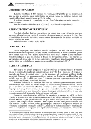 Universidade Estadual de Montes Claros
         Curso de Zootecnia – Gênese, Morfologia e Classificação do Solo - Prof. Marcos Koiti Kondo         132


CARÁTER PETROPLÍNTICO

       Horizonte constituído de 50% ou mais, por volume, de petroplintita, que são concreções de
ferro ou ferro e alumínio, numa matriz terrosa de textura variada ou matriz de material mais
grosseiro, identificado como horizonte Ac, Ec, Bc ou Cc.
       O horizonte com caráter petroplíntico, para ser diagnóstico, deve apresentar no mínimo 15
cm de espessura.
       Critério derivado de Reunião... (1979b), FAO (1990; 1994) e Embrapa (1988a).

SUPERFÍCIE DE FRICÇÃO “SLICKENSIDES”

       Superfície alisada e lustrosa, apresentando na maioria das vezes estriamento marcante,
produzido pelo deslizamento e atrito da massa do solo causados por movimentação devido à forte
expansibilidade do material argiloso por umedecimento. São superfícies tipicamente inclinadas, em
relação ao prumo dos perfis.
       Critério conforme Estados Unidos (1975).

CONTATO LÍTICO

        Termo empregado para designar material subjacente ao solo (exclusive horizonte
petrocálcico, horizonte litoplíntico, duripã e fragipã). Sua coesão é de tal ordem que mesmo quando
úmido torna a escavação com a pá reta impraticável ou muito difícil e impede o livre crescimento
do sistema radicular, o qual fica limitado às fendas que por ventura ocorram. Tais materiais são
representados pela rocha sã e por rochas sedimentares parcialmente consolidadas (R), tais como
arenito, siltito, marga, folhelhos ou ardósia, ou por saprólito pouco alterado (CR).54

MATERIAIS SULFÍDRICOS

        São aqueles que contêm compostos de enxofre oxidáveis e ocorrem em solos de natureza
mineral ou orgânica, localizados em áreas encharcadas, com valor de pH maior que 3,5, os quais, se
incubados na forma de camada com 1 cm de espessura, sob condições aeróbicas úmidas
(capacidade de campo), em temperatura ambiente, mostram um decréscimo no pH de 0,5 ou mais
unidades para um valor de pH 4,0 ou menor (1:1 por peso em água, ou com um mínimo de água
para permitir a medição) no intervalo de 8 semanas.
        Materiais sulfidricos se acumulam em solo ou sedimento permanentemente saturado,
geralmente com água salobra. Os sulfatos na água são reduzidos biologicamente a sulfetos à medida
que os materiais se acumulam. Materiais sulfídricos, muito comumente, se acumulam em
alagadiços costeiros, próximos a foz de rios que transportam sedimentos não calcários, mas podem
ocorrer em alagadiços de água fresca se houver enxofre na água. Materiais sulfídricos de áreas altas
podem ter se acumulado de maneira similar no passado geológico.
        Se um solo contendo materiais sulfídricos for drenado, ou se os materiais sulfídricos forem
expostos de alguma outra maneira às condições aeróbicas, os sulfetos oxidam-se e formam ácido
sulfúrico. O valor de pH, que normalmente está próximo da neutralidade antes da drenagem ou
exposição, pode cair para valores abaixo de 3. O ácido pode induzir a formação de sulfatos de ferro
e de alumínio. O sulfato de ferro, jarosita, pode segregar, formando os mosqueados amarelos que
comumente caracterizam o horizonte sulfúrico. A transição de materiais sulfídricos para horizonte
sulfúrico normalmente requer poucos anos e pode ocorrer dentro de poucas semanas. Uma amostra

54
   O termo saprólito refere-se a material resultante do intemperismo, mais ou menos intenso da rocha e que ainda
mantém a estratificação original da mesma e pode apresentar qualquer dureza compatível com esta condição de rocha
semi-alterada e conseqüentemente variados graus de limitações ao livre desenvolvimento do sistema radicular. O
símbolo CR deverá ser empregado no saprólito escavável com pá reta com dificuldade moderada. As classes de
dificuldade de escavação estão de acordo com as definições de Estados Unidos (1993, p.184).
 