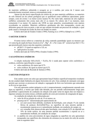 Universidade Estadual de Montes Claros
        Curso de Zootecnia – Gênese, Morfologia e Classificação do Solo - Prof. Marcos Koiti Kondo   133


de materiais sulfídricos submetida à secagem ao ar à sombra, por cerca de 2 meses com
reumedecimento ocasional, torna-se extremamente ácida.
        Apesar de não haver especificação de critério de cor para materiais sulfídricos, os materiais
de solo mineral (ou da coluna geológica) que se qualificam como sulfídricos apresentam, quase
sempre, cores de croma 1 ou menor (cores neutras N). Por outro lado, materiais de solo orgânico
sulfídrico comumente têm croma mais alto (2 ou maior). Os valores são 5 ou menores, mais
comumente 4 ou menor. Os matizes são 10YR ou mais amarelos, ocasionalmente com matizes
esverdeados ou azulados. Materiais sulfídricos geralmente não têm mosqueados, exceto por
diferentes graus de cinza ou preto, a não ser que estejam iniciando um processo de oxidação, o qual
pode causar a formação de óxidos de ferro em fendas ou canais.
        Critério derivado de Estados Unidos (1994), Fanning et ai. (1993) e Kãmpf et ai. (1997).

CARÁTER ÁCRICO

       O termo ácrico refere-se a materiais de solos contendo quantidades iguais ou menores que
1,5 cmolc/kg de argila de bases trocáveis (Ca2+, Mg2+, K+ e Na+) mais AI3+ extraível por KCI 1 N e
que preencha pelo menos uma das seguintes condições:
        pH KCI 1 N igual ou superior a 5,0; ou
        ∆pH positivo ou nulo.
       Critério derivado de FAO (1994) e Estados Unidos (1994).

CAULINÍTICOS E OXÍDICOS

       A relação molecular SiO2/(Al2O3 + Fe2O3), Kr é usada para separar solos cauliníticos e
oxídicos, conforme especificações a seguir:
        solos cauliníticos: Kr maior que 0,75;
        solos oxídicos: Kr igual ou menor que 0,75.
       Critério derivado de Resende & Santana (1988).

CARÁTER EPIÁQUICO

       Este caráter ocorre em solos que apresentam lençol freático superficial temporário resultante
da má condutividade hidráulica de alguns horizontes do solo. Esta condição de saturação com água
permite que ocorram os processos de redução e segregação de ferro nos horizontes que antecedem
ao B e/ou no topo deste.
       Um solo apresenta caráter epiáquico se ele é, temporariamente, completamente saturado com
água na superfície, a menos que tenha sido drenado, por um período suficientemente longo para
possibilitar o aparecimento de condições de redução (isto pode variar de alguns dias nos trópicos a
algumas semanas em outras áreas), exibindo padrões de cores provenientes de estagnação de água.
       As condições de redução são evidenciadas por:
         valor de rH na solução do solo de 19 ou menos; ou
         presença de Fe2+ demonstrada pelo aparecimento de:
             o cor azul escura bem definida, resultante da borrifação, com solução 1% de cianida
                férrica de potássio (K3Fe(lll)(CN)6), na superfície de uma amostra partida e
                recentemente exposta ao ar e naturalmente molhada, em condições de campo; ou
             o cor vermelha forte desenvolvida após borrifação, com solução 0,2% de dipiridil em
                10% de ácido acético, de uma amostra partida recentemente e exposta ao ar e
                naturalmente molhada, em condições de campo.
         os padrões de cores provenientes de água estagnada na superfície do solo apresentam
            mosqueados nas superfícies dos elementos de estrutura (ou na matriz do solo) de acordo
            com os seguintes itens:
 