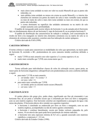 Universidade Estadual de Montes Claros
       Curso de Zootecnia – Gênese, Morfologia e Classificação do Solo - Prof. Marcos Koiti Kondo   134


              mais claros (uma unidade ou mais em valor na escala Munsell) do que as partes não
               reduzidas; ou
            mais pálidos (uma unidade ou menos em croma na escala Munsell), e o interior dos
               elementos de estrutura (ou partes da matriz do solo) é mais vermelho (uma unidade
               ou mais de matiz do solo) e mais claro (uma unidade ou mais em croma), do que as
               partes não reduzidas;
            o croma dominante na superfície das unidades estruturais ou na matriz do solo
               sempre aumenta com a profundidade.
       O padrão de mosqueado pode ocorrer abaixo do horizonte A ou da camada arável (horizonte
Ap), ou imediatamente abaixo de um horizonte E, topo do horizonte B, ou no próprio horizonte E.
       O padrão de distribuição das características de redução e oxidação, com concentrações de
óxidos de ferro e/ou manganês no interior dos elementos estruturais (ou na matriz do solo se os
elementos de estrutura estão ausentes), constitui uma boa indicação do caráter epiáquico.
       Critério derivado de FAO (1998).

CARÁTER CRÔMICO

O termo crômico é usado para caracterizar as modalidades de solos que apresentam, na maior parte
do horizonte B, excluído o BC, predominância de cores (amostra úmida) conforme definido a
seguir:
         matiz 7,5YR ou mais amarelo com valor superior a 3 e croma superior a 4; ou
         matiz mais vermelho que 7,5YR com croma maior que 4.

CARÁTER EBÂNICO

       Termo utilizado para individualizar classes de solos de coloração escura, quase preta, na
maior parte do horizonte diagnóstico subsuperficial com predominância de cores conforme definido
a seguir:
        para matiz 7,5 YR ou mais amarelo:
           o cor úmida: valor < 4 e croma < 3
           o cor seca: valor < 6
        para matiz mais vermelho que 7,5YR:
           o cor úmida: preto ou cinzento muito escuro (Munsell)
           o cor seca: valor < 5

CARÁTER PLÁCICO

        O caráter plácico (do grego plax, pedra chata, significando um fino pã cimentado) é um
horizonte fino, de cor preta a vermelho escuro que é cimentado por ferro (ou ferro e manganês),
com ou sem matéria orgânica. Este horizonte constitui um impedimento a passagem da água e das
raízes das plantas. O horizonte plácico deve atender aos seguintes requisitos:
         o horizonte é cimentado ou endurecido por ferro ou ferro e manganês, com ou sem
            matéria orgânica, acompanhados ou não de outros agentes cimentantes;
         o horizonte é contínuo lateralmente, exceto por fendas verticais espaçadas de, pelo
            menos, 10 cm através das quais pode haver penetração do sistema radicular;
         o horizonte tem uma espessura mínima de 0,5 cm e, quando associado com materiais
            espódicos, a espessura é < 2,5 cm.
        Critério derivado de Estados Unidos (1998).
 