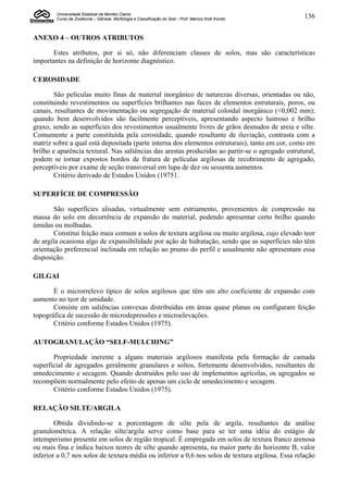 Universidade Estadual de Montes Claros
        Curso de Zootecnia – Gênese, Morfologia e Classificação do Solo - Prof. Marcos Koiti Kondo   136


ANEXO 4 – OUTROS ATRIBUTOS

       Estes atributos, por si só, não diferenciam classes de solos, mas são características
importantes na definição de horizonte diagnóstico.

CEROSIDADE

        São películas muito finas de material inorgânico de naturezas diversas, orientadas ou não,
constituindo revestimentos ou superfícies brilhantes nas faces de elementos estruturais, poros, ou
canais, resultantes de movimentação ou segregação de material coloidal inorgânico (<0,002 mm);
quando bem desenvolvidos são facilmente perceptíveis, apresentando aspecto lustroso e brilho
graxo, sendo as superfícies dos revestimentos usualmente livres de grãos desnudos de areia e silte.
Comumente a parte constituída pela cerosidade, quando resultante de iluviação, contrasta com a
matriz sobre a qual está depositada (parte interna dos elementos estruturais), tanto em cor, como em
brilho e aparência textural. Nas saliências das arestas produzidas ao partir-se o agregado estrutural,
podem se tornar expostos bordos de fratura de películas argilosas de recobrimento de agregado,
perceptíveis por exame de seção transversal em lupa de dez ou sessenta aumentos.
        Critério derivado de Estados Unidos (19751.

SUPERFÍCIE DE COMPRESSÃO

        São superfícies alisadas, virtualmente sem estriamento, provenientes de compressão na
massa do solo em decorrência de expansão do material, podendo apresentar certo brilho quando
úmidas ou molhadas.
        Constitui feição mais comum a solos de textura argilosa ou muito argilosa, cujo elevado teor
de argila ocasiona algo de expansibilidade por ação de hidratação, sendo que as superfícies não têm
orientação preferencial inclinada em relação ao prumo do perfil e usualmente não apresentam essa
disposição.

GILGAI

       É o microrrelevo típico de solos argilosos que têm um alto coeficiente de expansão com
aumento no teor de umidade.
       Consiste em saliências convexas distribuídas em áreas quase planas ou configuram feição
topográfica de sucessão de microdepressões e microelevações.
       Critério conforme Estados Unidos (1975).

AUTOGRANULAÇÃO “SELF-MULCHING”

       Propriedade inerente a alguns materiais argilosos manifesta pela formação de camada
superficial de agregados geralmente granulares e soltos, fortemente desenvolvidos, resultantes de
umedecimento e secagem. Quando destruídos pelo uso de implementos agrícolas, os agregados se
recompõem normalmente pelo efeito de apenas um ciclo de umedecimento e secagem.
       Critério conforme Estados Unidos (1975).

RELAÇÃO SILTE/ARGILA

        Obtida dividindo-se a porcentagem de silte pela de argila, resultantes da análise
granulométrica. A relação silte/argila serve como base para se ter uma idéia do estágio de
intemperismo presente em solos de região tropical. É empregada em solos de textura franco arenosa
ou mais fina e indica baixos teores de silte quando apresenta, na maior parte do horizonte B, valor
inferior a 0,7 nos solos de textura média ou inferior a 0,6 nos solos de textura argilosa. Essa relação
 