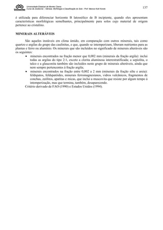 Universidade Estadual de Montes Claros
        Curso de Zootecnia – Gênese, Morfologia e Classificação do Solo - Prof. Marcos Koiti Kondo   137


é utilizada para diferenciar horizonte B latossólico de B incipiente, quando eles apresentam
características morfológicas semelhantes, principalmente para solos cujo material de origem
pertence ao cristalino.

MINERAIS ALTERÁVEIS

       São aqueles instáveis em clima úmido, em comparação com outros minerais, tais como
quartzo e argilas do grupo das caulinitas, e que, quando se intemperizam, liberam nutrientes para as
plantas e ferro ou alumínio. Os minerais que são incluídos no significado de minerais alteráveis são
os seguintes:
         minerais encontrados na fração menor que 0,002 mm (minerais da fração argila): inclui
            todas as argilas do tipo 2:1, exceto a clorita aluminosa interestratificada; a sepiolita, o
            talco e a glauconita também são incluídos neste grupo de minerais alteráveis, ainda que
            nem sempre pertencentes à fração argila;
         minerais encontrados na fração entre 0,002 a 2 mm (minerais da fração silte e areia):
            feldspatos, feldspatóides, minerais ferromagnesianos, vidros vulcânicos, fragmentos de
            conchas, zeólitos, apatitas e micas, que inclui a muscovita que resiste por algum tempo à
            intemperização, mas que termina, também, desaparecendo.
       Critério derivado de FAO (1990) e Estados Unidos (1994).
 
