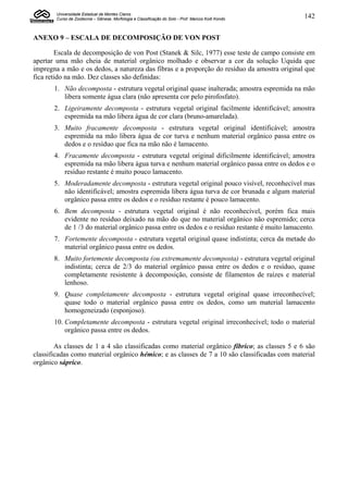 Universidade Estadual de Montes Claros
        Curso de Zootecnia – Gênese, Morfologia e Classificação do Solo - Prof. Marcos Koiti Kondo   142


ANEXO 9 – ESCALA DE DECOMPOSIÇÃO DE VON POST

        Escala de decomposição de von Post (Stanek & Silc, 1977) esse teste de campo consiste em
apertar uma mão cheia de material orgânico molhado e observar a cor da solução Uquida que
impregna a mão e os dedos, a natureza das fibras e a proporção do resíduo da amostra original que
fica retido na mão. Dez classes são definidas:
       1. Não decomposta - estrutura vegetal original quase inalterada; amostra espremida na mão
          libera somente água clara (não apresenta cor pelo pirofosfato).
       2. Ligeiramente decomposta - estrutura vegetal original facilmente identificável; amostra
          espremida na mão libera água de cor clara (bruno-amarelada).
       3. Muito fracamente decomposta - estrutura vegetal original identificável; amostra
          espremida na mão libera água de cor turva e nenhum material orgânico passa entre os
          dedos e o resíduo que fica na mão não é lamacento.
       4. Fracamente decomposta - estrutura vegetal original dificilmente identificável; amostra
          espremida na mão libera água turva e nenhum material orgânico passa entre os dedos e o
          resíduo restante é muito pouco lamacento.
       5. Moderadamente decomposta - estrutura vegetal original pouco visível, reconhecível mas
          não identificável; amostra espremida libera água turva de cor brunada e algum material
          orgânico passa entre os dedos e o resíduo restante é pouco lamacento.
       6. Bem decomposta - estrutura vegetal original é não reconhecível, porém fica mais
          evidente no resíduo deixado na mão do que no material orgânico não espremido; cerca
          de 1 /3 do material orgânico passa entre os dedos e o resíduo restante é muito lamacento.
       7. Fortemente decomposta - estrutura vegetal original quase indistinta; cerca da metade do
          material orgânico passa entre os dedos.
       8. Muito fortemente decomposta (ou extremamente decomposta) - estrutura vegetal original
          indistinta; cerca de 2/3 do material orgânico passa entre os dedos e o resíduo, quase
          completamente resistente à decomposição, consiste de filamentos de raízes e material
          lenhoso.
       9. Quase completamente decomposta - estrutura vegetal original quase irreconhecível;
          quase todo o material orgânico passa entre os dedos, como um material lamacento
          homogeneizado (esponjoso).
       10. Completamente decomposta - estrutura vegetal original irreconhecível; todo o material
           orgânico passa entre os dedos.

        As classes de 1 a 4 são classificadas como material orgânico fíbrico; as classes 5 e 6 são
classificadas como material orgânico hémico; e as classes de 7 a 10 são classificadas com material
orgânico sáprico.
 