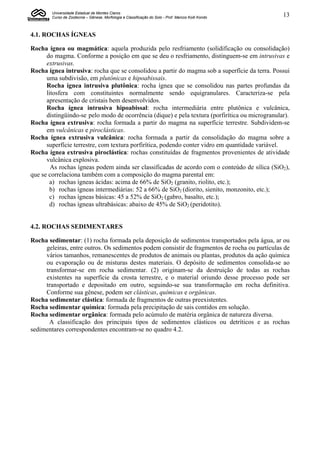 Universidade Estadual de Montes Claros
        Curso de Zootecnia – Gênese, Morfologia e Classificação do Solo - Prof. Marcos Koiti Kondo   13


4.1. ROCHAS ÍGNEAS

Rocha ígnea ou magmática: aquela produzida pelo resfriamento (solidificação ou consolidação)
      do magma. Conforme a posição em que se deu o resfriamento, distinguem-se em intrusivas e
      extrusivas.
Rocha ígnea intrusiva: rocha que se consolidou a partir do magma sob a superfície da terra. Possui
      uma subdivisão, em plutônicas e hipoabissais.
      Rocha ígnea intrusiva plutônica: rocha ígnea que se consolidou nas partes profundas da
      litosfera com constituintes normalmente sendo equigranulares. Caracteriza-se pela
      apresentação de cristais bem desenvolvidos.
      Rocha ígnea intrusiva hipoabissal: rocha intermediária entre plutônica e vulcânica,
      distingüindo-se pelo modo de ocorrência (dique) e pela textura (porfirítica ou microgranular).
Rocha ígnea extrusiva: rocha formada a partir do magma na superfície terrestre. Subdividem-se
      em vulcânicas e piroclásticas.
Rocha ígnea extrusiva vulcânica: rocha formada a partir da consolidação do magma sobre a
      superfície terrestre, com textura porfirítica, podendo conter vidro em quantidade variável.
Rocha ígnea extrusiva piroclástica: rochas constituídas de fragmentos provenientes de atividade
      vulcânica explosiva.
        As rochas ígneas podem ainda ser classificadas de acordo com o conteúdo de sílica (SiO2),
que se correlaciona também com a composição do magma parental em:
       a) rochas ígneas ácidas: acima de 66% de SiO2 (granito, riolito, etc.);
       b) rochas ígneas intermediárias: 52 a 66% de SiO2 (diorito, sienito, monzonito, etc.);
       c) rochas ígneas básicas: 45 a 52% de SiO2 (gabro, basalto, etc.);
       d) rochas ígneas ultrabásicas: abaixo de 45% de SiO2 (peridotito).


4.2. ROCHAS SEDIMENTARES

Rocha sedimentar: (1) rocha formada pela deposição de sedimentos transportados pela água, ar ou
     geleiras, entre outros. Os sedimentos podem consistir de fragmentos de rocha ou partículas de
     vários tamanhos, remanescentes de produtos de animais ou plantas, produtos da ação química
     ou evaporação ou de misturas destes materiais. O depósito de sedimentos consolida-se ao
     transformar-se em rocha sedimentar. (2) originam-se da destruição de todas as rochas
     existentes na superfície da crosta terrestre, e o material oriundo desse processo pode ser
     transportado e depositado em outro, seguindo-se sua transformação em rocha definitiva.
     Conforme sua gênese, podem ser clásticas, químicas e orgânicas.
Rocha sedimentar clástica: formada de fragmentos de outras preexistentes.
Rocha sedimentar química: formada pela precipitação de sais contidos em solução.
Rocha sedimentar orgânica: formada pelo acúmulo de matéria orgânica de natureza diversa.
      A classificação dos principais tipos de sedimentos clásticos ou detríticos e as rochas
sedimentares correspondentes encontram-se no quadro 4.2.
 