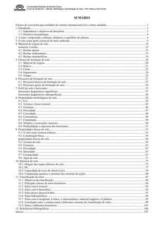 Universidade Estadual de Montes Claros
               Curso de Zootecnia – Gênese, Morfologia e Classificação do Solo - Prof. Marcos Koiti Kondo



                                                                                SUMÁRIO

Fatores de conversão para unidades do sistema internacional (si) e outras unidades ......................................................... 1
1. Introdução....................................................................................................................................................................... 3
   1.1. Importância e objetivos da disciplina ...................................................................................................................... 3
   1.2. Histórico da pedologia ............................................................................................................................................. 4
2. A terra: composição, estrutura, dinâmica e equilíbrio do planeta................................................................................... 6
3. O solo como parte essencial do meio ambiente .............................................................................................................. 9
4. Material de origem do solo ........................................................................................................................................... 10
   minerais e rochas .......................................................................................................................................................... 12
   4.1. Rochas ígneas ........................................................................................................................................................ 13
   4.2. Rochas sedimentares.............................................................................................................................................. 13
   4.3. Rochas metamórficas............................................................................................................................................. 14
5. Fatores de formação do solo ......................................................................................................................................... 20
   5.1. Material de origem................................................................................................................................................. 20
   5.2. Relevo.................................................................................................................................................................... 21
   5.3. Clima ..................................................................................................................................................................... 22
   5.4. Organismos............................................................................................................................................................ 24
   5.5. Tempo.................................................................................................................................................................... 25
6. Processos de formação do solo ..................................................................................................................................... 27
   6.1. Processos básicos de formação do solo ................................................................................................................. 27
   6.2. Processos gerais de formação do solo.................................................................................................................... 29
7. Perfil do solo e horizontes ............................................................................................................................................ 33
   horizontes diagnósticos superficiais ............................................................................................................................. 37
   horizontes diagnósticos subsuperficiais........................................................................................................................ 38
8. Propriedades morfológicas do solo............................................................................................................................... 42
   8.1. Cor ......................................................................................................................................................................... 42
   8.2. Textura e classe textural ........................................................................................................................................ 45
   8.3. Estrutura................................................................................................................................................................. 46
   8.4. Porosidade ............................................................................................................................................................. 47
   8.5. Cerosidade ............................................................................................................................................................. 48
   8.6. Consistência........................................................................................................................................................... 49
   8.7. Cimentação ............................................................................................................................................................ 50
   8.8. Nódulos e concreções minerais.............................................................................................................................. 50
   8.9. Profundidade e espessura dos horizontes............................................................................................................... 51
9. Propriedades físicas do solo.......................................................................................................................................... 53
   9.1. O solo como sistema trifásico ................................................................................................................................ 53
   9.2. Constituição física ................................................................................................................................................. 55
   propriedades físicas do solo.......................................................................................................................................... 56
   9.3. Textura do solo ...................................................................................................................................................... 59
   9.4. Estrutura................................................................................................................................................................. 63
   9.5. Porosidade ............................................................................................................................................................. 67
   9.6. Densidade .............................................................................................................................................................. 67
   9.7. Compacidade ......................................................................................................................................................... 67
   9.8. Água do solo .......................................................................................................................................................... 71
10. Química do solo.......................................................................................................................................................... 75
   10.1. Origem das cargas elétricas do solo..................................................................................................................... 75
   10.2. Ph......................................................................................................................................................................... 77
   10.3. Capacidade de troca de cátions (ctc).................................................................................................................... 78
   10.4. Composição química e estrutura dos minerais de argila ...................................................................................... 80
11. Classificação de solos ................................................................................................................................................. 83
   11.1. Objetivos da classificação.................................................................................................................................... 84
   11.2. Principais classes de solos brasileiros.................................................................................................................. 84
   11.3. Solos com b textural ............................................................................................................................................ 92
   11.4. Solos com b latossólico........................................................................................................................................ 92
   11.5. Solos pouco desenvolvidos.................................................................................................................................. 93
   11.6. Solos hidromórficos............................................................................................................................................. 94
   11.7. Solos com b incipiente, b nítico, a chernozêmico, material orgânico e b plânico................................................ 95
   11.8. Correlação entre o sistema atual e diferentes sistemas de classificação de solos ................................................ 99
   11.9. Solos e ambientes brasileiros............................................................................................................................. 101
12. Referências bibliográficas: ....................................................................................................................................... 106
anexos ............................................................................................................................................................................. 107
 