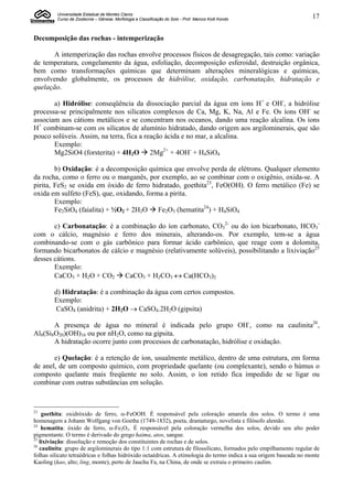 Universidade Estadual de Montes Claros
         Curso de Zootecnia – Gênese, Morfologia e Classificação do Solo - Prof. Marcos Koiti Kondo                17


Decomposição das rochas - intemperização

      A intemperização das rochas envolve processos físicos de desagregação, tais como: variação
de temperatura, congelamento da água, esfoliação, decomposição esferoidal, destruição orgânica,
bem como transformações químicas que determinam alterações mineralógicas e químicas,
envolvendo globalmente, os processos de hidrólise, oxidação, carbonatação, hidratação e
quelação.

       a) Hidrólise: conseqüência da dissociação parcial da água em íons H+ e OH-, a hidrólise
processa-se principalmente nos silicatos complexos de Ca, Mg, K, Na, Al e Fe. Os íons OH- se
associam aos cátions metálicos e se concentram nos oceanos, dando uma reação alcalina. Os íons
H+ combinam-se com os silicatos de alumínio hidratado, dando origem aos argilominerais, que são
pouco solúveis. Assim, na terra, fica a reação ácida e no mar, a alcalina.
       Exemplo:
       Mg2SiO4 (forsterita) + 4H2O  2Mg2+ + 4OH- + H4SiO4

        b) Oxidação: é a decomposição química que envolve perda de elétrons. Qualquer elemento
da rocha, como o ferro ou o manganês, por exemplo, ao se combinar com o oxigênio, oxida-se. A
pirita, FeS2 se oxida em óxido de ferro hidratado, goethita23, FeO(OH). O ferro metálico (Fe) se
oxida em sulfeto (FeS), que, oxidando, forma a pirita.
        Exemplo:
        Fe2SiO4 (faialita) + ½O2 + 2H2O  Fe2O3 (hematita24) + H4SiO4

       c) Carbonatação: é a combinação do íon carbonato, CO32- ou do íon bicarbonato, HCO3-
com o cálcio, magnésio e ferro dos minerais, alterando-os. Por exemplo, tem-se a água
combinando-se com o gás carbônico para formar ácido carbônico, que reage com a dolomita,
formando bicarbonatos de cálcio e magnésio (relativamente solúveis), possibilitando a lixiviação25
desses cátions.
       Exemplo:
       CaCO3 + H2O + CO2  CaCO3 + H2CO3  Ca(HCO3)2

        d) Hidratação: é a combinação da água com certos compostos.
        Exemplo:
        CaSO4 (anidrita) + 2H2O  CaSO4.2H2O (gipsita)

       A presença de água no mineral é indicada pelo grupo OH-, como na caulinita26,
Al8(Si8O20)(OH)16 ou por nH2O, como na gipsita.
       A hidratação ocorre junto com processos de carbonatação, hidrólise e oxidação.

       e) Quelação: é a retenção de íon, usualmente metálico, dentro de uma estrutura, em forma
de anel, de um composto químico, com propriedade quelante (ou complexante), sendo o húmus o
composto quelante mais freqüente no solo. Assim, o íon retido fica impedido de se ligar ou
combinar com outras substâncias em solução.



23
    goethita: oxidróxido de ferro, -FeOOH. É responsável pela coloração amarela dos solos. O termo é uma
homenagem a Johann Wolfgang von Goethe (1749-1832), poeta, dramaturgo, novelista e filósofo alemão.
24
    hematita: óxido de ferro, -Fe2O3. É responsável pela coloração vermelha dos solos, devido seu alto poder
pigmentante. O termo é derivado do grego haima, atos, sangue.
25
   lixiviação: dissolução e remoção dos constituintes de rochas e de solos.
26
   caulinita: grupo de argilominerais do tipo 1:1 com estrutura de filossilicato, formados pelo empilhamento regular de
folhas silicato tetraédricas e folhas hidróxido octaédricas. A etimologia do termo indica a sua origem baseada no monte
Kaoling (kao, alto; ling, monte), perto de Jauchu Fa, na China, de onde se extraiu o primeiro caulim.
 