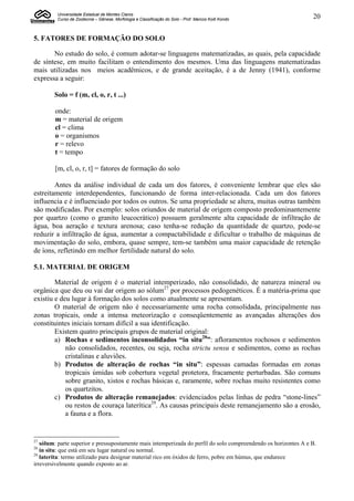 Universidade Estadual de Montes Claros
         Curso de Zootecnia – Gênese, Morfologia e Classificação do Solo - Prof. Marcos Koiti Kondo              20


5. FATORES DE FORMAÇÃO DO SOLO

       No estudo do solo, é comum adotar-se linguagens matematizadas, as quais, pela capacidade
de síntese, em muito facilitam o entendimento dos mesmos. Uma das linguagens matematizadas
mais utilizadas nos meios acadêmicos, e de grande aceitação, é a de Jenny (1941), conforme
expressa a seguir:

        Solo = f (m, cl, o, r, t ...)

        onde:
        m = material de origem
        cl = clima
        o = organismos
        r = relevo
        t = tempo

        [m, cl, o, r, t] = fatores de formação do solo

        Antes da análise individual de cada um dos fatores, é conveniente lembrar que eles são
estreitamente interdependentes, funcionando de forma inter-relacionada. Cada um dos fatores
influencia e é influenciado por todos os outros. Se uma propriedade se altera, muitas outras também
são modificadas. Por exemplo: solos oriundos de material de origem composto predominantemente
por quartzo (como o granito leucocrático) possuem geralmente alta capacidade de infiltração de
água, boa aeração e textura arenosa; caso tenha-se redução da quantidade de quartzo, pode-se
reduzir a infiltração de água, aumentar a compactabilidade e dificultar o trabalho de máquinas de
movimentação do solo, embora, quase sempre, tem-se também uma maior capacidade de retenção
de íons, refletindo em melhor fertilidade natural do solo.

5.1. MATERIAL DE ORIGEM

        Material de origem é o material intemperizado, não consolidado, de natureza mineral ou
orgânica que deu ou vai dar origem ao sólum27 por processos pedogenéticos. É a matéria-prima que
existiu e deu lugar à formação dos solos como atualmente se apresentam.
        O material de origem não é necessariamente uma rocha consolidada, principalmente nas
zonas tropicais, onde a intensa meteorização e conseqüentemente as avançadas alterações dos
constituintes iniciais tornam difícil a sua identificação.
        Existem quatro principais grupos de material original:
        a) Rochas e sedimentos inconsolidados “in situ28”: afloramentos rochosos e sedimentos
            não consolidados, recentes, ou seja, rocha strictu sensu e sedimentos, como as rochas
            cristalinas e aluviões.
        b) Produtos de alteração de rochas “in situ”: espessas camadas formadas em zonas
            tropicais úmidas sob cobertura vegetal protetora, fracamente perturbadas. São comuns
            sobre granito, xistos e rochas básicas e, raramente, sobre rochas muito resistentes como
            os quartzitos.
        c) Produtos de alteração remanejados: evidenciados pelas linhas de pedra “stone-lines”
            ou restos de couraça laterítica29. As causas principais deste remanejamento são a erosão,
            a fauna e a flora.


27
   sólum: parte superior e pressupostamente mais intemperizada do perfil do solo compreendendo os horizontes A e B.
28
   in situ: que está em seu lugar natural ou normal.
29
   laterita: termo utilizado para designar material rico em óxidos de ferro, pobre em húmus, que endurece
irreversivelmente quando exposto ao ar.
 