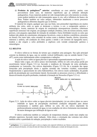 Universidade Estadual de Montes Claros
         Curso de Zootecnia – Gênese, Morfologia e Classificação do Solo - Prof. Marcos Koiti Kondo              21


        d) Produtos de pedogênese30 anterior: semelhante ao caso anterior, porém, com
            proveniência neste caso, de materiais superficiais que já sofreram alteração
            pedogenética. Esses materiais podem ter sido transportados por coluviamento ou erosão,
            como podem também ter sido remanejados quase in situ, sob a influência da fauna e da
            flora. Podem também ser solos antigos, submetidos atualmente a novos processos
            pedogenéticos diferentes daqueles que os formou.
        O material de origem, qualquer que seja sua fonte, tem primordial importância em muitos
atributos dos solos, entre os quais se destacam a textura, a cor, a composição química e
mineralógica. Assim, materiais de origem de constituição arenoquartzosa (arenitos, coberturas
superficiais arenosas) vão originar, em qualquer condição climática, solos de textura arenosa, muito
porosos, com pequena capacidade de retenção de umidade e baixa fertilidade (exceto os solos que
tenham tido adição de constituintes alienígenas favoráveis, como os detritos conchíferos, presentes
no litoral). Por outro lado, solos oriundos de rochas como o diabásio, basalto, diorito, micaxisto,
mármore e ardósia, sob condições de clima quente e úmido e em terrenos de topografia suave,
tendem a dar origem a solos profundos e argilosos com variada composição química e
mineralógica.

5.2. RELEVO

        O relevo refere-se às formas de terreno que compõem uma paisagem. Sua ação principal
consiste na dinâmica da água, seja no sentido vertical (infiltração), seja no sentido lateral (“run-
off”), assim como indiretamente sobre a temperatura e radiações.
        A ação do relevo sobre as águas pluviais é apresentada esquematicamente na figura 5.2.1.
        Quase toda a água, em relevo pouco movimentado, infiltra no solo com pouca perda por
escorrimento lateral (Figura 5.2.1-a), havendo a tendência de formação de solos profundos,
notadamente os Latossolos. Em relevos deprimidos (Figura 5.2.1-b), há a recepção das águas
fornecidas pela precipitação direta e aquelas oriundas das vertentes vizinhas, ocasionando
freqüentemente o aparecimento de solos hidromórficos. Em relevos muito acidentados, há grande
perda da precipitação por escorrimento lateral, favorecendo os processos erosivos e dificultando o
desenvolvimento de perfis profundos, tendendo à formação de Neossolos (Figura 5.2.1-c).




                              (a)                               (b)                                   (c)

Figura 5.2.1. Ação do relevo sobre as águas pluviais (precipitação). (a) em relevo plano ou suave
          ondulado as águas de precipitação encontram condições adequadas para drenar
          externamente e também para infiltrar no solo; (b) em relevo deprimido há
          preferencialmente acúmulo de água; (c) em condições de relevo fortemente movimentado
          há maior drenagem que infiltração de água no solo.

        O relevo condiciona também as variações de temperatura diurnas, sendo mais amplas nas
altitudes superiores, havendo maior radiação. Além disso, a orientação das vertentes tem efeito
também sobre a quantidade de radiação, precipitação e ventos recebidos.

30
  pedogênese: (1) a maneira pela qual o solo se origina com especial referência aos fatores e processos responsáveis
pelo seu desenvolvimento. (2) uma divisão da Ciência do Solo voltada para o estudo da formação do solo.
 