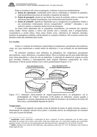 Universidade Estadual de Montes Claros
          Curso de Zootecnia – Gênese, Morfologia e Classificação do Solo - Prof. Marcos Koiti Kondo                  22


       Pode-se reconhecer três zonas na paisagem, conforme os processos predominantes:
       a) Zonas de exportação: constituídas pelos relevos acidentados e rebordos de planaltos,
           onde predominam processos de remoção e transporte de material.
       b) Zonas de passagem: situam-se nas bordas das zonas de acúmulo, onde as vertentes são
           suficientes para impedir acumulações, mas insuficientes para permitir erosão.
       c) Zonas de acúmulo: superfícies deprimidas que se enriquecem em sedimentos sólidos e
           em constituintes relativamente móveis (sesquióxidos31, colóides32 silicatados e sais
           solúveis) sujeitos a condições desfavoráveis de drenagem.
       As zonas muito aplainadas não se enquadram, naturalmente, em nenhuma das situações
acima citadas. Nessas regiões, o relevo não permite nem a remoção, nem o enriquecimento,
excetuando-se a erosão eólica. Estas zonas muitas vezes, cobriram-se de materiais alterados,
produtos de pedogênese múltipla, sofrida durante as variações climáticas. São as partes centrais dos
planaltos ainda não entalhados pela erosão.

5.3. CLIMA

        Clima é o conjunto de fenômenos meteorológicos (temperatura, precipitação pluviométrica,
vento, etc.) que caracterizam o estado médio da atmosfera e a sua evolução em um determinado
local.
        Os elementos climáticos mais influentes na pedogênese são: temperatura, precipitação
pluviométrica, vento, deficiência e excedente hídrico. Deve-se lembrar que há uma nítida diferença
entre clima atmosférico e clima do solo ou pedoclima. A alteração do material de origem ou rocha
pela atividade climática e microrganismos pode originar diferentes composições do sólum
(horizontes A+B) de acordo também com o relevo predominante (Figura 5.3.1).




Figura 5.3.1. Interações clima-material de origem-organismos-relevo na pedogênese. (a) as
         profundidades do “sólum” (horizonte A+B) podem ser diferentes, mesmo quando a
         topografia é a mesma, dependendo da atividade do bioclima e da resistência da rocha; (b)
         fixos estes, a profundidade depende do declive.

Temperatura
       A temperatura depende em grande escala da latitude do ponto no globo terrestre, porque a
determinação da radiação máxima nesse ponto é calculada através da multiplicação da constante
solar pelo cosseno da latitude.


31
   sesquióxido: óxidos, hidróxidos e oxidróxidos de ferro e alumínio. O termo sesquióxido vem do latim sesqui,
abreviação de sexisque (um e meio), mais óxido: óxido que contém uma vez e meia mais oxigênio que o protóxido,
alumínio ou ferro. Um solo rico em sesquióxidos tem altos teores de ferro e alumínio (Fe e Al ou Fe2O3 e Al2O3).
32
   colóide: substância em estado de fina subdivisão, cujas partículas estão entre 10-4 e 10-7 de diâmetro. Está contido na
fração argila do solo.
 