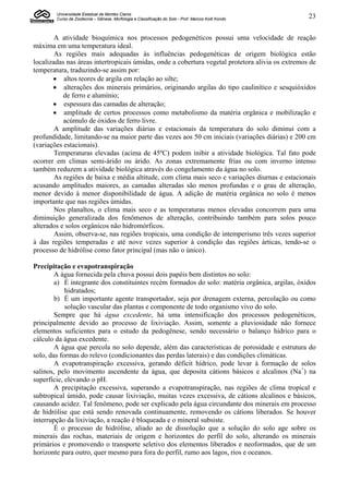 Universidade Estadual de Montes Claros
        Curso de Zootecnia – Gênese, Morfologia e Classificação do Solo - Prof. Marcos Koiti Kondo   23


        A atividade bioquímica nos processos pedogenéticos possui uma velocidade de reação
máxima em uma temperatura ideal.
        As regiões mais adequadas às influências pedogenéticas de origem biológica estão
localizadas nas áreas intertropicais úmidas, onde a cobertura vegetal protetora alivia os extremos de
temperatura, traduzindo-se assim por:
        altos teores de argila em relação ao silte;
        alterações dos minerais primários, originando argilas do tipo caulinítico e sesquióxidos
           de ferro e alumínio;
        espessura das camadas de alteração;
        amplitude de certos processos como metabolismo da matéria orgânica e mobilização e
           acúmulo de óxidos de ferro livre.
        A amplitude das variações diárias e estacionais da temperatura do solo diminui com a
profundidade, limitando-se na maior parte das vezes aos 50 cm iniciais (variações diárias) e 200 cm
(variações estacionais).
        Temperaturas elevadas (acima de 45ºC) podem inibir a atividade biológica. Tal fato pode
ocorrer em climas semi-árido ou árido. As zonas extremamente frias ou com inverno intenso
também reduzem a atividade biológica através do congelamento da água no solo.
        As regiões de baixa e média altitude, com clima mais seco e variações diurnas e estacionais
acusando amplitudes maiores, as camadas alteradas são menos profundas e o grau de alteração,
menor devido à menor disponibilidade de água. A adição de matéria orgânica no solo é menos
importante que nas regiões úmidas.
        Nos planaltos, o clima mais seco e as temperaturas menos elevadas concorrem para uma
diminuição generalizada dos fenômenos de alteração, contribuindo também para solos pouco
alterados e solos orgânicos não hidromórficos.
        Assim, observa-se, nas regiões tropicais, uma condição de intemperismo três vezes superior
à das regiões temperadas e até nove vezes superior à condição das regiões árticas, tendo-se o
processo de hidrólise como fator principal (mas não o único).

Precipitação e evapotranspiração
        A água fornecida pela chuva possui dois papéis bem distintos no solo:
        a) É integrante dos constituintes recém formados do solo: matéria orgânica, argilas, óxidos
            hidratados;
        b) É um importante agente transportador, seja por drenagem externa, percolação ou como
            solução vascular das plantas e componente de todo organismo vivo do solo.
        Sempre que há água excedente, há uma intensificação dos processos pedogenéticos,
principalmente devido ao processo de lixiviação. Assim, somente a pluviosidade não fornece
elementos suficientes para o estudo da pedogênese, sendo necessário o balanço hídrico para o
cálculo da água excedente.
        A água que percola no solo depende, além das características de porosidade e estrutura do
solo, das formas do relevo (condicionantes das perdas laterais) e das condições climáticas.
        A evapotranspiração excessiva, gerando déficit hídrico, pode levar à formação de solos
salinos, pelo movimento ascendente da água, que deposita cátions básicos e alcalinos (Na+) na
superfície, elevando o pH.
        A precipitação excessiva, superando a evapotranspiração, nas regiões de clima tropical e
subtropical úmido, pode causar lixiviação, muitas vezes excessiva, de cátions alcalinos e básicos,
causando acidez. Tal fenômeno, pode ser explicado pela água circundante dos minerais em processo
de hidrólise que está sendo renovada continuamente, removendo os cátions liberados. Se houver
interrupção da lixiviação, a reação é bloqueada e o mineral subsiste.
        É o processo de hidrólise, aliado ao de dissolução que a solução do solo age sobre os
minerais das rochas, materiais de origem e horizontes do perfil do solo, alterando os minerais
primários e promovendo o transporte seletivo dos elementos liberados e neoformados, que de um
horizonte para outro, quer mesmo para fora do perfil, rumo aos lagos, rios e oceanos.
 