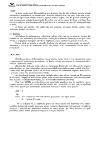 Universidade Estadual de Montes Claros
         Curso de Zootecnia – Gênese, Morfologia e Classificação do Solo - Prof. Marcos Koiti Kondo   25


Fauna
        A fauna possui papel diferenciado de acordo com o tipo de solo, sofrendo também grande
influência da porosidade e estrutura do solo. Nos solos hidromórficos, seu papel é discreto, porém,
em solos da região dos Cerrados, tem-se na ação de térmitas (cupins) uma das grandes contribuições
para a pedogênese, através da construção de ninhos com vários metros de altura e de base. Esta
atividade traduz-se no solo pela criação de galerias e pelo transporte de material, homogeneizando
os perfis.
        A fauna age também pela subdivisão dos materiais grosseiros (folhas, galhos, etc.),
facilitando o ataque microbiano.

Ser humano
       A influência do ser humano na pedogênese pode ser observada nas perturbações intensas das
camadas de solo, resultantes dos trabalhos de construção de estradas, modificações do pedoclima
devido às irrigações e drenagens, introdução de plantas, uso de agrotóxicos, manejo do solo, etc.
       Porém, há de se ressaltar a alteração do clima pela atividade humana, onde, por exemplo,
observa-se a elevação da temperatura média do planeta, com conseqüências diretas sobre a
pedogênese.


5.5. TEMPO

        De todos os fatores de formação do solo, o tempo é o mais passivo, pois não adiciona e nem
exporta material, muito menos gerando energia. Porém, sabe-se que o estado do sistema solo não é
estático, varia com o tempo.
        Há uma clara distinção entre a idade e a maturidade de um solo. Um solo pode ter pequena
idade absoluta e ser bem mais maduro que outro com idade absoluta bem maior. A idade absoluta é
a medida dos anos passados desde o seu início de formação até o momento, enquanto maturidade é
a evolução sofrida pelo mesmo em igual período.
        A estimativa do grau de maturidade ou idade relativa dos solos é baseada na diferenciação
de horizontes. Na prática, aceita-se que quanto maior o número de horizontes e maior sua espessura,
mais maduro é o solo (é uma inferência, não constituindo uma teoria definitiva).
        Para Jenny (1941), um solo alcança sua maturidade quando se tem um equilíbrio entre o
tempo e a característica selecionada do solo, ou seja, uma característica do solo está em equilíbrio
com o meio quando suas propriedades não mudam mais com o tempo, isto é quando:
        s      =   0
        t
        onde: s = variação de uma característica qualquer do solo (igual a zero)
              t = variação do tempo

       Tem-se, na figura 5.5.1 a expressão gráfica da relação acima para diferentes solos, onde o
equilíbrio é alcançado quando a curva se torna e permanece horizontal, indicando que a relação de
mudança é insignificante. Observa-se também na mesma figura, que solos distintos, em igual
período de tempo, podem apresentar estágios de evolução diferente.
 