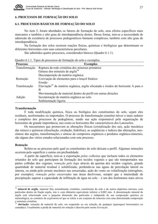 Universidade Estadual de Montes Claros
         Curso de Zootecnia – Gênese, Morfologia e Classificação do Solo - Prof. Marcos Koiti Kondo              27


6. PROCESSOS DE FORMAÇÃO DO SOLO

6.1. PROCESSOS BÁSICOS DE FORMAÇÃO DO SOLO

       No item 5, foram abordados os fatores de formação do solo, seus efeitos específicos mais
marcantes e também o alto grau de interdependência destes. Dessa forma, tem-se a necessidade de
admissão da existência de processos pedogenéticos bastante complexos, também com alto grau de
interdependência.
       Na formação dos solos ocorrem reações físicas, químicas e biológicas que determinam os
diferentes horizontes com suas características peculiares.
       São admitidos quatro processos, considerados básicos (Quadro 6.1.1).

Quadro 6.1.1. Tipos de processos de formação do solo e exemplos.
Processo                                            Exemplos
Transformação Ruptura da rede cristalina dos minerais primários
                 Gênese dos minerais de argila34
                 Decomposição da matéria orgânica
Remoção          Lixiviação de elementos para o lençol freático
                 Erosão
Translocação     Eluviação35 de matéria orgânica, argila silicatada e óxidos do horizonte A para o
                 B
                 Movimentação de material dentro do perfil em outras direções
Adição           Incorporação de matéria orgânica ao solo
                 Sedimentação ligeira

Transformação
        É toda modificação química, física ou biológica dos constituintes do solo, sejam eles
residuais, neoformados ou importados. O processo de transformação constitui talvez o mais sedutor
e complexo dos processos de pedogênese, sendo sua ação responsável pela organização de
horizontes de grande importância, tais como os horizontes Bw característicos dos Latossolos.
        Os mecanismos que promovem as alterações físicas (cristalização dos sais, ação mecânica
das raízes) e químicas (dissolução, oxidação, hidrólise), as seqüências e índices das alterações, neo-
síntese das argilas, transformações e síntese de compostos orgânicos e produtos orgânico-minerais,
são alguns dos vários estudos relacionados com este processo.

Remoção
        Refere-se ao processo pelo qual os constituintes do solo deixam o perfil. Algumas remoções
ocorrem pela superfície e outras em profundidade.
        A partir da superfície, tem-se a exportação pelas colheitas que incluem todos os elementos
oriundos do solo que participam da formação dos tecidos vegetais e que são transportados nas
partes colhidas dos vegetais; remoção pelo fogo através da queima dos tecidos vegetais, grande
quantidade de material residual é solubilizado, perdendo-se nas águas de percolação lateral ou
interna, ou ainda pelo arraste mecânico nas enxurradas, ação do vento ou volatilização (nitrogênio,
por exemplo); remoção pelas enxurradas nas áreas declivosas, sempre que a intensidade de
precipitação superar a capacidade de infiltração de água no solo – é um dos fenômenos mais ativos


34
   mineral de argila: material fino normalmente cristalino, constituinte do solo e de outros depósitos terrosos, com
partículas dentro da fração argila, isto é, com diâmetro equivalente inferior a 0,002 mm. A denominação mineral de
argila está relacionada com a pequena dimensão das partículas e independe de sua composição química ou
mineralógica, ao contrário de argilomineral que se refere a um conjunto de minerais com uma determinada composição
e estrutura cristalina.
35
   eluviação: remoção de material do solo, em suspensão ou em solução, de qualquer (quaisquer) horizonte(s) ou
camada(s). Usualmente a perda de material em solução é descrita pelo termo lixiviação.
 