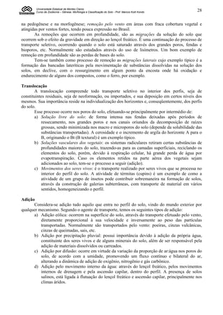 Universidade Estadual de Montes Claros
        Curso de Zootecnia – Gênese, Morfologia e Classificação do Solo - Prof. Marcos Koiti Kondo   28


na pedogênese e na morfogênese; remoção pelo vento em áreas com fraca cobertura vegetal e
atingidas por ventos fortes, tendo pouca expressão no Brasil.
       As remoções que ocorrem em profundidade, são as migrações da solução do solo que
ocorrem sob o efeito da gravidade em direção ao lençol freático. É uma continuação do processo de
transporte seletivo, ocorrendo quando o solo está saturado através dos grandes poros, fendas e
bioporos, etc. Normalmente são estudados através do uso de lisímetros. Um bom exemplo de
remoção em profundidade são as perdas de bases do solo.
       Tem-se também como processo de remoção as migrações laterais cujo exemplo típico é a
formação das bancadas lateríticas pela movimentação de substâncias dissolvidas na solução dos
solos, em declive, com o ressurgimento em algum ponto da encosta onde há oxidação e
endurecimento de alguns dos compostos, como o ferro, por exemplo.

Translocação
       A translocação compreende todo transporte seletivo no interior dos perfis, seja de
constituintes residuais, seja de neoformação, ou importados, e sua deposição em certos níveis dos
mesmos. Sua importância reside na individualização dos horizontes e, conseqüentemente, dos perfis
do solo.
       Esse processo ocorre nos poros do solo, efetuando-se principalmente por intermédio de:
       a) Solução livre do solo: de forma intensa nas fendas deixadas após períodos de
           ressecamento, nos grandes poros e nos canais oriundos da decomposição de raízes
           grossas, sendo minimizada nos macro e microporos do solo (depende da solubilidade das
           substâncias transportadas). A cerosidade e o incremento de argila do horizonte A para o
           B, originando o Bt (B textural) é um exemplo típico.
       b) Soluções vasculares dos vegetais: os sistemas radiculares retiram certas substâncias de
           profundidades maiores do solo, trazendo-as para as camadas superficiais, reciclando os
           elementos do solo, porém, devido à respiração celular, há grande perda de água por
           evapotranspiração. Caso os elementos retidos na parte aérea dos vegetais sejam
           adicionados ao solo, tem-se o processo a seguir (adição).
       c) Movimentos dos seres vivos: é o transporte realizado por seres vivos que se processa no
           interior do perfil do solo. A atividade de térmitas (cupins) é um exemplo de como a
           atividade de um grupo de insetos pode contribuir sobremaneira na formação de solos,
           através da construção de galerias subterrâneas, com transporte de material em vários
           sentidos, homogeneizando o perfil.

Adição
      Considera-se adição tudo aquilo que entra no perfil do solo, vindo do mundo exterior por
qualquer mecanismo. Segundo o agente de transporte, temos os seguintes tipos de adição:
      a) Adição eólica: ocorrem na superfície do solo, através do transporte efetuado pelo vento,
          diretamente proporcional à sua velocidade e inversamente ao peso das partículas
          transportadas. Normalmente são transportados pelo vento: poeiras, cinzas vulcânicas,
          cinzas de queimadas, sais, etc.
      b) Adição por precipitação pluvial: possui importância devido à adição da própria água,
          constituinte dos seres vivos e de alguns minerais do solo, além de ser responsável pela
          adição de materiais dissolvidos ou carreados.
      c) Adição por difusão: ocorre em virtude da variação da proporção de ar:água nos poros do
          solo, de acordo com a umidade, promovendo um fluxo contínuo e bilateral do ar,
          alterando a dinâmica de adição de oxigênio, nitrogênio e gás carbônico.
      d) Adição pelo movimento interno da água: através do lençol freático, pelos movimentos
          internos de drenagem e pela ascensão capilar, dentro do perfil. A presença de solos
          salinos, está ligada à flutuação do lençol freático e ascensão capilar, principalmente nos
          climas áridos.
 