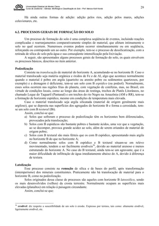 Universidade Estadual de Montes Claros
         Curso de Zootecnia – Gênese, Morfologia e Classificação do Solo - Prof. Marcos Koiti Kondo              29


       Há ainda outras formas de adição: adição pelos rios, adição pelos mares, adições
coluvionares, etc.


6.2. PROCESSOS GERAIS DE FORMAÇÃO DO SOLO

        Um processo de formação do solo é uma complexa seqüência de eventos, incluindo reações
complicadas e rearranjamentos comparativamente simples de material, que afetam intimamente o
solo no qual ocorrem. Numerosos eventos podem ocorrer simultaneamente ou em seqüência,
reforçando ou contrapondo um ao outro. Por exemplo, tem-se o processo de dessilicatização, com a
retirada de sílica do solo pela água e sua conseqüente intensificação pela lixiviação.
        A seguir, são apresentados alguns processos gerais de formação do solo, os quais envolvem
os processos básicos, descritos no item anterior.

Podzolização
       Consiste na translocação de material do horizonte A, acumulando-se no horizonte B. Caso o
material translocado seja matéria orgânica e óxidos de Fe e de Al, algo que acontece normalmente
quando o material é pobre em argila (quartzito ou arenito pobre ou sedimentos quartzosos, por
exemplo) e a drenagem é deficiente, tem-se um solo com B espódico (ou podzol). Normalmente,
esses solos ocorrem nas regiões frias do planeta, com vegetação de coníferas, mas, no Brasil, em
virtude de condições locais, como ao longo das áreas de restinga, trechos de Platôs Litorâneos, no
chamado Leque do Taquaril (Pantanal) e em trechos do rio Negro na Amazônia (AM e RR), tem-se
a formação de horizonte espódico, mesmo em condições de temperatura mais elevada.
       Caso o material translocado seja argila silicatada (material de origem geralmente mais
argiloso), que se deposita nas superfícies dos agregados do horizonte B e forma a cerosidade, tem-
se um solo com B textural (Bt).
       Assim, conclui-se que:
       a) Solos que sofreram o processo de podzolização têm os horizontes bem diferenciados,
            provocados pela translocação;
       b) Solos com B espódicos são bastante pobres e bastante ácidos, uma vez que a vegetação,
            ao se decompor, provoca grande acidez ao solo, além de serem oriundos de material de
            origem pobre;
       c) Solos com B textural são mais férteis que os com B espódico, apresentando mais argila
            no horizonte B do que no horizonte A;
       d) Como normalmente solos com B espódico e B textural situam-se em relevo
            movimentado, tendem a ser facilmente erodíveis36, devido ao material arenoso e menos
            estruturado do horizonte A. No caso do B textural, ainda tem-se um agravante, que é a
            maior dificuldade de infiltração de água imediatamente abaixo do A, devido à diferença
            de textura.

Latolização
       Esse processo consiste na remoção de sílica e de bases do perfil, após transformação
(intemperismo) dos minerais constituintes. Praticamente não há translocação de material para o
horizonte B, como na podzolização.
       Solos originados dessa classe de processos são aqueles com horizonte B latossólico, sendo
os mais desenvolvidos (velhos) da crosta terrestre. Normalmente ocupam as superfícies mais
elevadas (planaltos) em relação à paisagem circundante.
       Assim, conclui-se que:



36
   erodível: diz respeito a suscetibilidade de um solo à erosão. Expresso por termos, tais como: altamente erodível,
ligeiramente erodível, etc.
 