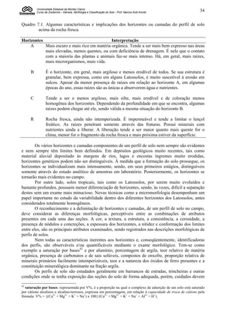Universidade Estadual de Montes Claros
         Curso de Zootecnia – Gênese, Morfologia e Classificação do Solo - Prof. Marcos Koiti Kondo              34


Quadro 7.1. Algumas características e implicações dos horizontes ou camadas do perfil de solo
        acima da rocha fresca.

Horizontes                                    Interpretação
    A      Mais escuro e mais rico em matéria orgânica. Tende a ser mais bem expresso nas áreas
           mais elevadas, menos quentes, ou com deficiência de drenagem. É nele que o contato
           com a maioria das plantas e animais faz-se mais intenso. Há, em geral, mais raízes,
           mais microrganismos, mais vida.

     B          É o horizonte, em geral, mais argiloso e menos erodível de todos. Se sua estrutura é
                granular, bem expressa, como em alguns Latossolos, é muito suscetível à erosão em
                sulcos. Apesar da menor presença de raízes em relação ao horizonte A, em algumas
                épocas do ano, essas raízes são as únicas a absorverem água e nutrientes.

     C          Tende a ser o menos argiloso, mais silte, mais erodível e de coloração menos
                homogênea dos horizontes. Dependendo da profundidade em que se encontra, algumas
                raízes podem chegar até ele, sendo válida a mesma situação do horizonte B.

     R          Rocha fresca, ainda não intemperizada. É impermeável e tende a limitar o lençol
                freático. As raízes penetram somente através das fraturas. Possui minerais com
                nutrientes ainda a liberar. A liberação tende a ser maior quanto mais quente for o
                clima, menor for o fragmento da rocha fresca e mais próxima estiver da superfície.

        Os vários horizontes e camadas componentes de um perfil de solo nem sempre são evidentes
e nem sempre têm limites bem definidos. Em depósitos geológicos muito recentes, tais como
material aluvial depositado às margens de rios, lagos e encostas íngremes muito erodidas,
horizontes genéticos podem não ser distinguíveis. À medida que a formação do solo prossegue, os
horizontes se individualizam mais intensamente, sendo, em seus primeiros estágios, distinguíveis
somente através do estudo analítico de amostras em laboratório. Posteriormente, os horizontes se
tornarão mais evidentes no campo.
        Por outro lado, solos tropicais, tais como os Latossolos, por serem muito evoluídos e
bastante profundos, possuem menor diferenciação de horizontes, sendo, às vezes, difícil a separação
destes sem um exame mais minucioso. Novas técnicas como a micromorfologia desempenham um
papel importante no estudo da variabilidade dentro dos diferentes horizontes dos Latossolos, antes
considerados totalmente homogêneos.
        O reconhecimento e a delimitação de horizontes e camadas, de um perfil de solo no campo,
deve considerar as diferenças morfológicas, perceptíveis entre as combinações de atributos
presentes em cada uma das seções. A cor, a textura, a estrutura, a consistência, a cerosidade, a
presença de nódulos e concreções, a espessura dos horizontes, a nitidez e conformação dos limites
entre eles, são os principais atributos examinados, sendo registrados nas descrições morfológicas de
perfis de solos.
        Nem todas as características inerentes aos horizontes e, conseqüentemente, identificadoras
dos perfis, são observáveis e/ou quantificáveis mediante o exame morfológico. Tem-se como
exemplo a saturação por bases42 e por alumínio, porcentagem de argila, teor relativo de matéria
orgânica, presença de carbonatos e de sais solúveis, compostos de enxofre, proporção relativa de
minerais primários facilmente intemperizáveis, teor e a natureza dos óxidos de ferro presentes e a
constituição mineralógica dominante na fração argila.
        Os perfis de solo são estudados geralmente em barrancos de estradas, trincheiras e outras
condições onde se tenha exposição das seções do solo de forma adequada, porém, cuidados devem
42
  saturação por bases: representada por V%, é a proporção na qual o complexo de adsorção de um solo está saturado
por cátions alcalinos e alcalino-terrosos, expressa em porcentagem, em relação à capacidade de troca de cátions pela
fórmula: V% = {(Ca2+ + Mg2+ + K+ + Na+) x 100}/(Ca2+ + Mg2+ + K+ + Na+ + Al3+ + H+).
 