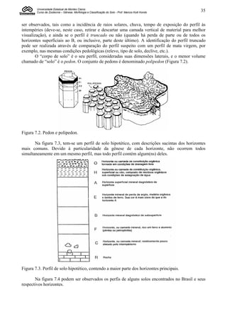 Universidade Estadual de Montes Claros
        Curso de Zootecnia – Gênese, Morfologia e Classificação do Solo - Prof. Marcos Koiti Kondo   35


ser observados, tais como a incidência de raios solares, chuva, tempo de exposição do perfil às
intempéries (deve-se, neste caso, retirar e descartar uma camada vertical de material para melhor
visualização), e ainda se o perfil é truncado ou não (quando há perda de parte ou de todos os
horizontes superficiais ao B, ou inclusive, parte deste último). A identificação do perfil truncado
pode ser realizada através de comparação do perfil suspeito com um perfil de mata virgem, por
exemplo, nas mesmas condições pedológicas (relevo, tipo de solo, declive, etc.).
        O “corpo de solo” é o seu perfil, consideradas suas dimensões laterais, e o menor volume
chamado de “solo” é o pedon. O conjunto de pedons é denominado polipedon (Figura 7.2).




Figura 7.2. Pedon e polipedon.

       Na figura 7.3, tem-se um perfil de solo hipotético, com descrições sucintas dos horizontes
mais comuns. Devido à particularidade da gênese de cada horizonte, não ocorrem todos
simultaneamente em um mesmo perfil, mas todo perfil contém algum(ns) deles.




Figura 7.3. Perfil de solo hipotético, contendo a maior parte dos horizontes principais.

       Na figura 7.4 podem ser observados os perfis de alguns solos encontrados no Brasil e seus
respectivos horizontes.
 