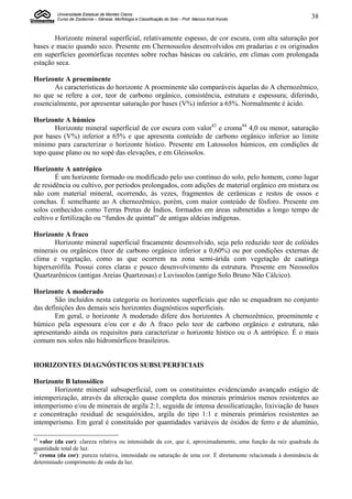 Universidade Estadual de Montes Claros
         Curso de Zootecnia – Gênese, Morfologia e Classificação do Solo - Prof. Marcos Koiti Kondo            38


       Horizonte mineral superficial, relativamente espesso, de cor escura, com alta saturação por
bases e macio quando seco. Presente em Chernossolos desenvolvidos em pradarias e os originados
em superfícies geomórficas recentes sobre rochas básicas ou calcário, em climas com prolongada
estação seca.

Horizonte A proeminente
       As características do horizonte A proeminente são comparáveis àquelas do A chernozêmico,
no que se refere a cor, teor de carbono orgânico, consistência, estrutura e espessura; diferindo,
essencialmente, por apresentar saturação por bases (V%) inferior a 65%. Normalmente é ácido.

Horizonte A húmico
       Horizonte mineral superficial de cor escura com valor43 e croma44 4,0 ou menor, saturação
por bases (V%) inferior a 65% e que apresenta conteúdo de carbono orgânico inferior ao limite
mínimo para caracterizar o horizonte hístico. Presente em Latossolos húmicos, em condições de
topo quase plano ou no sopé das elevações, e em Gleissolos.

Horizonte A antrópico
        É um horizonte formado ou modificado pelo uso contínuo do solo, pelo homem, como lugar
de residência ou cultivo, por períodos prolongados, com adições de material orgânico em mistura ou
não com material mineral, ocorrendo, às vezes, fragmentos de cerâmicas e restos de ossos e
conchas. É semelhante ao A chernozêmico, porém, com maior conteúdo de fósforo. Presente em
solos conhecidos como Terras Pretas de Índios, formados em áreas submetidas a longo tempo de
cultivo e fertilização ou “fundos de quintal” de antigas aldeias indígenas.

Horizonte A fraco
       Horizonte mineral superficial fracamente desenvolvido, seja pelo reduzido teor de colóides
minerais ou orgânicos (teor de carbono orgânico inferior a 0,60%) ou por condições externas de
clima e vegetação, como as que ocorrem na zona semi-árida com vegetação de caatinga
hiperxerófila. Possui cores claras e pouco desenvolvimento da estrutura. Presente em Neossolos
Quartzarênicos (antigas Areias Quartzosas) e Luvissolos (antigo Solo Bruno Não Cálcico).

Horizonte A moderado
       São incluídos nesta categoria os horizontes superficiais que não se enquadram no conjunto
das definições dos demais seis horizontes diagnósticos superficiais.
       Em geral, o horizonte A moderado difere dos horizontes A chernozêmico, proeminente e
húmico pela espessura e/ou cor e do A fraco pelo teor de carbono orgânico e estrutura, não
apresentando ainda os requisitos para caracterizar o horizonte hístico ou o A antrópico. É o mais
comum nos solos não hidromórficos brasileiros.


HORIZONTES DIAGNÓSTICOS SUBSUPERFICIAIS

Horizonte B latossólico
       Horizonte mineral subsuperficial, com os constituintes evidenciando avançado estágio de
intemperização, através da alteração quase completa dos minerais primários menos resistentes ao
intemperismo e/ou de minerais de argila 2:1, seguida de intensa dessilicatização, lixiviação de bases
e concentração residual de sesquióxidos, argila do tipo 1:1 e minerais primários resistentes ao
intemperismo. Em geral é constituído por quantidades variáveis de óxidos de ferro e de alumínio,

43
   valor (da cor): clareza relativa ou intensidade da cor, que é, aproximadamente, uma função da raiz quadrada da
quantidade total de luz.
44
   croma (da cor): pureza relativa, intensidade ou saturação de uma cor. É diretamente relacionada à dominância de
determinado comprimento de onda da luz.
 