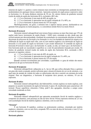 Universidade Estadual de Montes Claros
        Curso de Zootecnia – Gênese, Morfologia e Classificação do Solo - Prof. Marcos Koiti Kondo   39


minerais de argila 1:1, quartzo e outros minerais mais resistentes ao intemperismo, podendo haver a
predominância de quaisquer desses materiais. Apresenta aumento de argila pouco expressivo entre
os horizontes A e B numa distância máxima de 30 cm. Os valores limites do gradiente textural
(razão da média de argila dos horizontes B/A, excluindo o BC) são:
        a) ≤ 1,5 se o horizonte A tem mais de 40% de argila, ou
        b) ≤ 1,7 se o horizonte A apresentar teor de argila variando de 15 a 40%, ou
        c) ≤ 1,8 se o horizonte A possui menos de 15% de argila.
        Morfologicamente, em geral, a estrutura tem o aspecto maciço poroso, desfazendo-se em
granular forte pequena ou muito pequena, e a consistência úmida friável ou muito friável.

Horizonte B textural
         Horizonte mineral subsuperficial com textura franco arenosa ou mais fina (mais que 15% de
argila) onde houve incremento de argila (fração < 0,002 mm), orientada ou não, desde que não
exclusivamente por descontinuidade, resultante de acumulação ou concentração absoluta ou relativa
decorrente de processos de iluviação e/ou formação in situ e/ou herdada do material de origem e/ou
infiltração de argila ou argila mais silte, com ou sem matéria orgânica e/ou destruição de argila no
horizonte A e/ou perda de argila no horizonte A por erosão diferencial. O conteúdo de argila do
horizonte B textural é maior que o do horizonte A e pode, ou não, ser maior que o do horizonte C.
Este horizonte pode ser encontrado à superfície se o solo foi parcialmente truncado por erosão. Os
limites do gradiente textural (razão da média de argila dos horizontes B/A, excluindo o BC)
possuem os seguintes valores:
         a) > 1,5 se o horizonte A tem mais de 40% de argila, ou
         b) > 1,7 se o horizonte A apresenta teor de argila variando de 15 a 40%, ou
         c) > 1,8 se o horizonte A possui menos de 15% de argila.
        Quando ocorrem revestimentos por cerosidade, a quantidade e o grau de nitidez são menos
expressivos do que no horizonte B nítico.

Horizonte B incipiente
        Horizonte subsuperficial, subjacente ao A, Ap ou AB, que sofreu alteração física e química
em grau não muito avançado, porém suficiente para o desenvolvimento de cor ou de estrutura, e no
qual mais da metade do volume de todos os suborizontes não deve consistir em estrutura da rocha
original. Para ser diagnóstico, o horizonte B incipiente deve possuir, no mínimo, 10 cm de
espessura.

Horizonte B nítico
        Horizonte mineral subsuperficial, não hidromórfico, textura argilosa ou muito argilosa, com
pequeno ou ausente incremento de argila do horizonte A para o B, insuficiente para caracterizar o B
textural. Possui superfícies reluzentes (“shiny peds”) dos agregados, descritas a campo como
cerosidade moderada ou forte.

Horizonte B espódico
      Horizonte mineral subsuperficial que apresenta acumulação iluvial de matéria orgânica e
compostos de alumínio, com presença ou não de ferro iluvial. Possui espessura mínima de 2,5 cm,
com acumulação iluvial de matéria orgânica e alumínio, com ou sem ferro.

“Ortstein”
       É um horizonte B espódico, contínuo ou praticamente contínuo, cimentado por matéria
orgânica e alumínio, com ou sem ferro, ocupando 50% ou mais da área do horizonte e com 2,5 cm
ou mais de espessura.

Horizonte plíntico
 