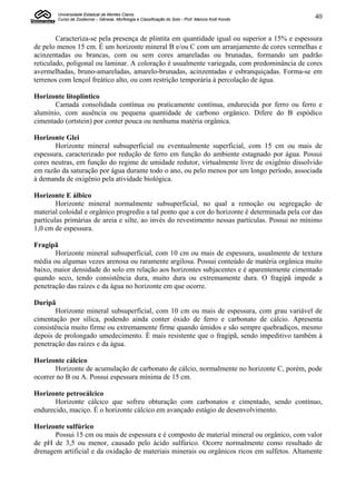 Universidade Estadual de Montes Claros
        Curso de Zootecnia – Gênese, Morfologia e Classificação do Solo - Prof. Marcos Koiti Kondo   40


        Caracteriza-se pela presença de plintita em quantidade igual ou superior a 15% e espessura
de pelo menos 15 cm. É um horizonte mineral B e/ou C com um arranjamento de cores vermelhas e
acinzentadas ou brancas, com ou sem cores amareladas ou brunadas, formando um padrão
reticulado, poligonal ou laminar. A coloração é usualmente variegada, com predominância de cores
avermelhadas, bruno-amareladas, amarelo-brunadas, acinzentadas e esbranquiçadas. Forma-se em
terrenos com lençol freático alto, ou com restrição temporária à percolação de água.

Horizonte litoplíntico
       Camada consolidada contínua ou praticamente contínua, endurecida por ferro ou ferro e
alumínio, com ausência ou pequena quantidade de carbono orgânico. Difere do B espódico
cimentado (ortstein) por conter pouca ou nenhuma matéria orgânica.

Horizonte Glei
       Horizonte mineral subsuperficial ou eventualmente superficial, com 15 cm ou mais de
espessura, caracterizado por redução de ferro em função do ambiente estagnado por água. Possui
cores neutras, em função do regime de umidade redutor, virtualmente livre de oxigênio dissolvido
em razão da saturação por água durante todo o ano, ou pelo menos por um longo período, associada
à demanda de oxigênio pela atividade biológica.

Horizonte E álbico
        Horizonte mineral normalmente subsuperficial, no qual a remoção ou segregação de
material coloidal e orgânico progrediu a tal ponto que a cor do horizonte é determinada pela cor das
partículas primárias de areia e silte, ao invés do revestimento nessas partículas. Possui no mínimo
1,0 cm de espessura.

Fragipã
       Horizonte mineral subsuperficial, com 10 cm ou mais de espessura, usualmente de textura
média ou algumas vezes arenosa ou raramente argilosa. Possui conteúdo de matéria orgânica muito
baixo, maior densidade do solo em relação aos horizontes subjacentes e é aparentemente cimentado
quando seco, tendo consistência dura, muito dura ou extremamente dura. O fragipã impede a
penetração das raízes e da água no horizonte em que ocorre.

Duripã
       Horizonte mineral subsuperficial, com 10 cm ou mais de espessura, com grau variável de
cimentação por sílica, podendo ainda conter óxido de ferro e carbonato de cálcio. Apresenta
consistência muito firme ou extremamente firme quando úmidos e são sempre quebradiços, mesmo
depois de prolongado umedecimento. É mais resistente que o fragipã, sendo impeditivo também à
penetração das raízes e da água.

Horizonte cálcico
       Horizonte de acumulação de carbonato de cálcio, normalmente no horizonte C, porém, pode
ocorrer no B ou A. Possui espessura mínima de 15 cm.

Horizonte petrocálcico
       Horizonte cálcico que sofreu obturação com carbonatos e cimentado, sendo contínuo,
endurecido, maciço. É o horizonte cálcico em avançado estágio de desenvolvimento.

Horizonte sulfúrico
       Possui 15 cm ou mais de espessura e é composto de material mineral ou orgânico, com valor
de pH de 3,5 ou menor, causado pelo ácido sulfúrico. Ocorre normalmente como resultado de
drenagem artificial e da oxidação de materiais minerais ou orgânicos ricos em sulfetos. Altamente
 