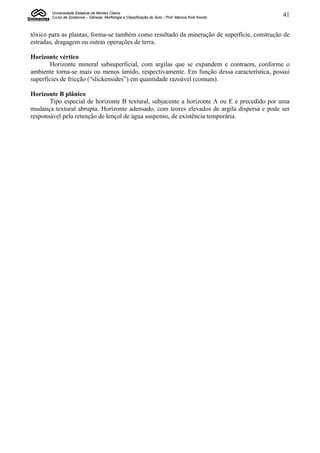 Universidade Estadual de Montes Claros
       Curso de Zootecnia – Gênese, Morfologia e Classificação do Solo - Prof. Marcos Koiti Kondo   41


tóxico para as plantas, forma-se também como resultado da mineração de superfície, construção de
estradas, dragagem ou outras operações de terra.

Horizonte vértico
       Horizonte mineral subsuperficial, com argilas que se expandem e contraem, conforme o
ambiente torna-se mais ou menos úmido, respectivamente. Em função dessa característica, possui
superfícies de fricção (“slickensides”) em quantidade razoável (comum).

Horizonte B plânico
       Tipo especial de horizonte B textural, subjacente a horizonte A ou E e precedido por uma
mudança textural abrupta. Horizonte adensado, com teores elevados de argila dispersa e pode ser
responsável pela retenção de lençol de água suspenso, de existência temporária.
 
