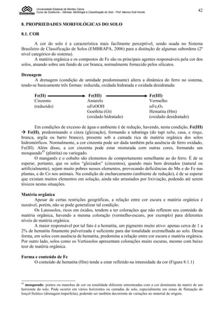 Universidade Estadual de Montes Claros
         Curso de Zootecnia – Gênese, Morfologia e Classificação do Solo - Prof. Marcos Koiti Kondo                           42


8. PROPRIEDADES MORFOLÓGICAS DO SOLO

8.1. COR

        A cor do solo é a característica mais facilmente perceptível, sendo usada no Sistema
Brasileiro de Classificação de Solos (EMBRAPA, 2006) para a distinção de algumas subordens (2º
nível categórico do sistema).
        A matéria orgânica e os compostos de Fe são os principais agentes responsáveis pela cor dos
solos, atuando sobre um fundo de cor branca, normalmente fornecido pelos silicatos.

Drenagem
       A drenagem (condição de umidade predominante) altera a dinâmica do ferro no sistema,
tendo-se basicamente três formas: reduzida, oxidada hidratada e oxidada desidratada:

        Fe(II)                                      Fe(III)                                           Fe(III)
        Cinzento                                   Amarelo                                            Vermelho
        (reduzido)                                 FeOOH                                             Fe2O3
                                                   Goethita (Gt)                                      Hematita (Hm)
                                                   (oxidado hidratado)                                (oxidado desidratado)

         Em condições de excesso de água o ambiente é de redução, havendo, nesta condição, Fe(III)
 Fe(II), predominando o cinza (gleização), formando a tabatinga (do tupi taba, casa, e tinga,
branca, argila ou barro branco), presente sob a camada rica de matéria orgânica dos solos
hidromórficos. Normalmente, a cor cinzenta pode ser dada também pela ausência de ferro oxidado,
Fe(III). Além disso, a cor cinzenta pode estar misturada com outras cores, formando um
mosqueado45 (plintita) ou variegado.
         O manganês e o cobalto são elementos de comportamento semelhante ao do ferro. É de se
esperar, portanto, que os solos “gleizados” (cinzentos), quando mais bem drenados (natural ou
artificialmente), sejam muito pobres nesses elementos, provocando deficiências do Mn e do Fe nas
plantas, e do Co nos animais. Na condição de encharcamento (ambiente de redução), é de se esperar
que existam muitos elementos em solução, ainda não arrastados por lixiviação, podendo até serem
tóxicos nestas situações.

Matéria orgânica
        Apesar de certas restrições geográficas, a relação entre cor escura e matéria orgânica é
razoável, porém, não se pode generalizar tal condição.
        Os Latossolos, ricos em óxidos, tendem a ter colorações que não refletem seu conteúdo de
matéria orgânica, havendo a mesma coloração (vermelho-escuro, por exemplo) para diferentes
níveis de matéria orgânica.
        A maior responsável por tal fato é a hematita, um pigmento muito ativo: apenas cerca de 1 a
2% de hematita finamente pulverizada é suficiente para dar tonalidade avermelhada ao solo. Dessa
forma, em solos com ausência de hematita, predomina a relação entre cor escura e matéria orgânica.
Por outro lado, solos como os Vertissolos apresentam colorações muito escuras, mesmo com baixo
teor de matéria orgânica.

Forma e conteúdo de Fe
     O conteúdo de hematita (Hm) tende a estar refletido na intensidade da cor (Figura 8.1.1)



45
   mosqueado: pontos ou manchas de cor ou tonalidade diferente entremeadas com a cor dominante da matriz de um
horizonte do solo. Pode ocorrer em vários horizontes ou camadas de solo, especialmente em zonas de flutuação do
lençol freático (drenagem imperfeita), podendo ser também decorrente de variações no material de origem.
 