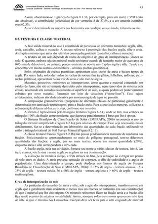 Universidade Estadual de Montes Claros
        Curso de Zootecnia – Gênese, Morfologia e Classificação do Solo - Prof. Marcos Koiti Kondo    45


       Assim, observando-se o gráfico da figura 8.1.3b, por exemplo, para um matiz 7,5YR (eixo
das abscissas), a contribuição (ordenadas) da cor vermelha é de 37,5% e a cor amarela contribui
com 62,5%.
       A cor é determinada na amostra dos horizontes em condição seca e úmida, triturada ou não.


8.2. TEXTURA E CLASSE TEXTURAL

        A fase sólida mineral do solo é constituída de partículas de diferentes tamanhos: argila, silte,
areia, cascalho, calhau e matacão. A textura refere-se à proporção das frações argila, silte e areia.
As frações maiores que areia são referidas como pedregosidade (cascalho, calhau e matacão).
        A textura de um solo depende da rocha de origem e do grau de intemperização (idade) do
solo. O quartzo, embora seja um mineral muito resistente quando de tamanho maior do que cerca de
0,05 mm de diâmetro é, no entanto, pouco resistente se ocorre nas frações argila e silte. Tende a se
concentrar em muitas rochas sedimentares – arenitos (rochas psamíticas).
        Solos originados de rochas psamíticas apresentam altos teores de areia e baixos teores de
argila. Por outro lado, solos derivados de rochas de textura fina (argilitos, folhelhos, ardósias, etc. –
rochas pelíticas), apresentam baixo teor de areia e alto teor de argila.
        Materiais grosseiros, resistentes ao intemperismo, como quartzo e material cimentado por
óxidos de ferro, não são ativamente destruídos pelo intemperismo, nem removidos do sistema pela
erosão, resultando em camadas cascalhentas à superfície do solo, as quais podem ser posteriormente
cobertas por novo material, formando um leito de cascalhos (“stone-lines”). Caso sejam
arredondados, indicam atividade abrasiva por movimentação de água no passado.
        A composição granulométrica (proporção de diferentes classes de partículas) geralmente é
determinada por tamisação (peneiragem) para a fração areia. Para as partículas menores, utiliza-se a
sedimentação diferencial das partículas, conforme seu tamanho.
        A textura é representada pelo triângulo textural (Figura 8.2.1), onde se tem, nos vértices do
triângulo, 100% da fração correspondente, que decresce paralelamente à base que lhe é oposta.
        O Sistema Brasileiro de Classificação de Solos (EMBRAPA, 2006) recomenda o uso do
triângulo textural simplificado (Figura 8.2.1a) para análises de campo. Caso seja necessário maior
detalhamento, faz-se a determinação em laboratório das quantidades de cada fração, utilizando-se
então o triângulo textural do Soil Survey Manual (Figura 8.2.1b).
        A classe textural franco (Figura 8.2.1b) não possui predominância marcante de nenhuma das
frações. Posicionando-se aproximadamente no meio do polígono pentagonal, tem-se diferentes
quantidades das frações: a argila, por ser mais reativa, ocorre em menor quantidade (20%),
enquanto areia e silte correspondem a 40% cada.
        A fração argila, pela sua atividade, fornece seu nome a várias classes de textura, isto é, das
treze classes, sete levam o nome argila ou argilosa na sua denominação.
        A avaliação da textura a campo, é feita através do tato, pela sensação ao esfregar um pouco
de solo entre os dedos. A areia provoca sensação de aspereza, o silte de sedosidade e a argila de
pegajosidade. Uma determinação a campo, pode obedecer aos limites de argila do Sistema
Brasileiro de Classificação de Solo (EMBRAPA, 2006): < 15% de argila – textura arenosa, 16 a
35% de argila – textura média, 36 a 60% de argila – textura argilosa e > 60% de argila – textura
muito argilosa.

Grau de intemperização do solo
        As partículas do tamanho de areia e silte, sob a ação do intemperismo, transformam-se em
argila que é geralmente mais resistente e menos rica em reserva de nutrientes (na sua constituição)
do que o material que lhe deu origem. Os minerais resistentes ficam na fração areia e a fração silte
fica sendo o ponto de máxima instabilidade. Assim, somente solos mais novos apresentam alto teor
de silte, o qual é mínimo nos Latossolos. Exceção deve ser feita para o silte originado de material
 