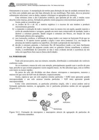 Universidade Estadual de Montes Claros
        Curso de Zootecnia – Gênese, Morfologia e Classificação do Solo - Prof. Marcos Koiti Kondo   47


fraturamento é ao acaso. A manipulação de torrões para distinção do tipo de unidade estrutural deve
ser feita com cuidado para que não haja alteração de sua morfologia. Para tanto, deve-se procurar
calmamente selecionar, com os dedos, separar e distinguir os agregados de estrutura.
        Uma estrutura como a dos Latossolos oxídicos, que aparenta pó de café, é muitas vezes
descrita como maciça, porosa, formada de grânulos muito pequenos (microestrutura granular).
        Assim, pode-se considerar que:
    a) os óxidos de Fe e de Al, a matéria orgânica e o excesso de sais tendem a produzir
        microestrutura granular;
    b) a expansão e contração de todo o material, mais ou menos rico em argila, quando exposto a
        ciclos de umedecimento e secagem, quando em meio mais conservador de umidade, tende a
        destruir a estrutura granular, dando origem à estrutura em blocos, em função de uma
        deformação plástica dos agregados;
    c) nos Latossolos oxídicos, a infiltração de água tende a ser maior no horizonte B do que no
        horizonte A. O oposto ocorre quando a argila é mais ativa (material 2:1), em função da
        presença de matéria orgânica na superfície, elevando a proporção de macroporos;
    d) devido à estrutura granular, o horizonte Bw (B latossólico) tende a ser mais facilmente
        erodível, em função da pequena coesão entre os grânulos (forma semelhante a esferas).
        Assim, a erodibilidade de Latossolos só não é mais evidente devido à ocorrência de tais
        solos em superfícies bem suaves (baixa declividade).

8.4. POROSIDADE

       Todo solo possui poros, mas seu número, tamanho, distribuição e continuidade são variáveis
conforme o solo.
       Ao se examinar a massa do solo com atenção, principalmente quando com o auxílio de uma
lupa, percebe-se que existem pequenos vazios naquela massa. Ao lhe adicionar água, esta se infiltra
com maior ou menor rapidez.
       Os poros do solo são divididos em duas classes: microporos e macroporos, menores e
maiores do que cerca de 0,05 mm de diâmetro, respectivamente.
       Assim, espera-se que um solo argiloso (muitas partículas < 0,002 mm) apresente grande
microporosidade e um solo arenoso (muitas partículas > 0,05 mm) apresente grande
macroporosidade.
       Como visto anteriormente, as partículas primárias (argila, silte e areia) podem unir-se
formando partículas maiores, os agregados, isto é: partículas primárias unidas em um agregado
(Figura 8.4.1).




Figura 8.4.1. Formação de microporos e macroporos através da agregação de partículas de
         diferentes tamanhos.
 