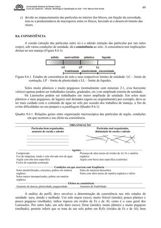 Universidade Estadual de Montes Claros
          Curso de Zootecnia – Gênese, Morfologia e Classificação do Solo - Prof. Marcos Koiti Kondo                                    49


    c) devido ao empacotamento das partículas no interior dos blocos, em função da cerosidade,
       tem-se a predominância de macroporos entre os blocos, havendo aí o desenvolvimento das
       raízes.


8.6. CONSISTÊNCIA

        A coesão (atração das partículas entre si) e a adesão (atração das partículas por um outro
corpo), sob várias condições de umidade, dá a consistência ao solo. A consistência tem implicações
diretas no seu manejo (Figura 8.6.1).

                                      sólido          semi-sólido           plástico             líquido


                                                   LC            LP          LL
                                                     friabilidade plasticidade viscosidade

Figura 8.6.1. Estados de consistência do solo e seus respectivos limites de umidade: LC – limite de
          contração, LP – limite de plasticidade e LL – limite de liquidez.

        Solos muito plásticos e muito pegajosos (normalmente com minerais 2:1, e/ou horizonte
vértico) apenas podem ser trabalhados (arados, gradeados, etc.) em amplitude estreita de umidade.
        Os Latossolos podem ser trabalhados em maior amplitude de umidade. Em solos mais
plásticos e mais pegajosos, de lugares mal drenados (agora ou originalmente) por exemplo, deve-se
ter mais cuidado com o conteúdo de água no solo por ocasião dos trabalhos de manejo, a fim de
evitar dificuldades no seu preparo e a puddlagem (Quadro 8.6.1).

Quadro 8.6.1. Relações gerais entre organização microscópica das partículas de argila, condições
        em que ocorrem e seu efeito na consistência.

                                                            ORGANIZAÇÃO
              Partículas bem organizadas,                                                 Partículas mal organizadas,
               aumento de coesão e adesão                                                diminuição de coesão e adesão
           _______________________________
           _______________________________
           _______________________________
           _______________________________
  ____________________________________________________________
                                                 Agentes _____________________________________________________________________
Compressão                                             Presença de altos teores de óxidos de Al, Fe e matéria
Uso de máquinas, tendo o solo elevado teor de água     orgânica
Argila com alta área específica                        Argila com baixa área específica (caulinita)
Ciclos de expansão-contração
 _________________________________________
                                           Condições em que ocorrem com freqüência ___________________________________________
Solos desferrificados, cinzentos, pobres em matéria                  Solos de natureza latossólica
orgânica                                                             Solos com altos teores de matéria orgânica e cálcio
Solos menos intemperizados, pobres em matéria
orgânica
  ________________________________________________________
                                                           Efeitos na consistência_______________________________________________________
Aumento de dureza, plasticidade, pegajosidade                        Aumento de friabilidade

       A análise do perfil, deve envolver a determinação da consistência nos três estados de
umidade: seco, úmido e molhado. Um solo macio (seco), muito friável (úmido), pouco plástico e
pouco pegajoso (molhado), indica riqueza em óxidos de Fe e de Al, como é o caso geral dos
Latossolos. Por outro lado, um solo duro (seco), firme (úmido), muito plástico e muito pegajoso
(molhado), permite inferir que se trata de um solo pobre em R2O3 (óxidos de Fe e de Al), bem
 