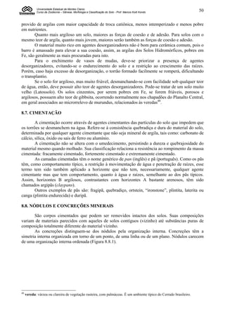 Universidade Estadual de Montes Claros
            Curso de Zootecnia – Gênese, Morfologia e Classificação do Solo - Prof. Marcos Koiti Kondo              50


provido de argilas com maior capacidade de troca catiônica, menos intemperizado e menos pobre
em nutrientes.
       Quanto mais argiloso um solo, maiores as forças de coesão e de adesão. Para solos com o
mesmo teor de argila, quanto mais jovem, maiores serão também as forças de coesão e adesão.
       O material muito rico em agentes desorganizadores não é bom para cerâmica comum, pois o
barro é amassado para elevar a sua coesão, assim, as argilas dos Solos Hidromórficos, pobres em
Fe, são geralmente as mais procuradas para isto.
       Para o enchimento de vasos de mudas, deve-se priorizar a presença de agentes
desorganizadores, evitando-se o endurecimento do solo e a restrição ao crescimento das raízes.
Porém, caso haja excesso de desorganização, o torrão formado facilmente se romperá, dificultando
o transplantio.
       Se o solo for argiloso, mas muito friável, desmanchando-se com facilidade sob qualquer teor
de água, então, deve possuir alto teor de agentes desorganizadores. Pode-se tratar de um solo muito
velho (Latossolo). Os solos cinzentos, por serem pobres em Fe, se forem friáveis, porosos e
argilosos, possuem alto teor de gibbsita, ocorrendo normalmente nos chapadões do Planalto Central,
em geral associados ao microrrelevo de murundus, relacionados às veredas48.

8.7. CIMENTAÇÃO

        A cimentação ocorre através de agentes cimentantes das partículas do solo que impedem que
os torrões se desmanchem na água. Refere-se à consistência quebradiça e dura do material do solo,
determinada por qualquer agente cimentante que não seja mineral de argila, tais como: carbonato de
cálcio, sílica, óxido ou sais de ferro ou alumínio.
        A cimentação não se altera com o umedecimento, persistindo a dureza e quebrajosidade do
material mesmo quando molhado. Sua classificação relaciona a resistência ao rompimento da massa
cimentada: fracamente cimentado, fortemente cimentado e extremamente cimentado.
        As camadas cimentadas têm o nome genérico de pan (inglês) e pã (português). Como os pãs
têm, como comportamento típico, a restrição à movimentação de água e penetração de raízes, esse
termo tem sido também aplicado a horizonte que não tem, necessariamente, qualquer agente
cimentante mas que tem comportamento, quanto à água e raízes, semelhante ao dos pãs típicos.
Assim, horizontes B argilosos, contrastantes com horizontes A bastante arenosos, têm sido
chamados argipãs (claypans).
        Outros exemplos de pãs são: fragipã, quebradiço, ortstein, “ironstone”, plintita, laterita ou
canga (plintita endurecida) e duripã.

8.8. NÓDULOS E CONCREÇÕES MINERAIS

       São corpos cimentados que podem ser removidos intactos dos solos. Suas composições
variam de materiais parecidos com aqueles de solos contíguos (vizinho) até substâncias puras de
composição totalmente diferente do material vizinho.
       As concreções distinguem-se dos nódulos pela organização interna. Concreções têm a
simetria interna organizada em torno de um ponto, de uma linha ou de um plano. Nódulos carecem
de uma organização interna ordenada (Figura 8.8.1).




48
     vereda: várzea ou clareira de vegetação rasteira, com palmáceas. É um ambiente típico do Cerrado brasileiro.
 