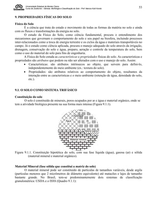 Universidade Estadual de Montes Claros
        Curso de Zootecnia – Gênese, Morfologia e Classificação do Solo - Prof. Marcos Koiti Kondo   53


9. PROPRIEDADES FÍSICAS DO SOLO

Física do Solo
        É a ciência que trata do estado e movimento de todas as formas da matéria no solo e ainda
com os fluxos e transformações da energia no solo.
        O estudo da Física do Solo, como ciência fundamental, procura o entendimento dos
mecanismos que governam o comportamento do solo e seu papel na biosfera, incluindo processos
inter-relacionados como a troca de energia terrestre e os ciclos da água e materiais transportáveis no
campo. Já o estudo como ciência aplicada, procura o manejo adequado do solo através da irrigação,
drenagem, conservação do solo e água, preparo, aeração e controle da temperatura do solo, bem
como o uso do material do solo para fins de engenharia.
        A Física do Solo estuda as características e propriedades físicas do solo. As características e
propriedades são atributos que podem ou não ser alterados com o uso e manejo do solo. Assim:
         Características: são atributos intrínsecos ao objeto, que servem para defini-lo,
            independentemente do meio ambiente (ex.: textura do solo).
         Propriedades: são atributos relativos ao comportamento do objeto, resultantes da
            interação entre as características e o meio ambiente (retenção de água, densidade do solo,
            etc.).


9.1. O SOLO COMO SISTEMA TRIFÁSICO

Constituição do solo
       O solo é constituído de minerais, poros ocupados por ar e água e material orgânico, onde se
tem a atividade biológica presente na sua forma mais intensa (Figura 9.1.1).




Figura 9.1.1. Constituição hipotética do solo, com sua fase líquida (água), gasosa (ar) e sólida
          (material mineral e material orgânico).


Material Mineral (fase sólida que constitui a matriz do solo)
        O material mineral pode ser constituído de partículas de tamanhos variáveis, desde argila
(partículas menores que 2 micrômetros de diâmetro equivalente) até matacões e lajes de tamanho
bastante grande. No Brasil, tem-se predominantemente dois sistemas de classificação
granulométrica: USDA e o ISSS (Quadro 9.1.1):
 
